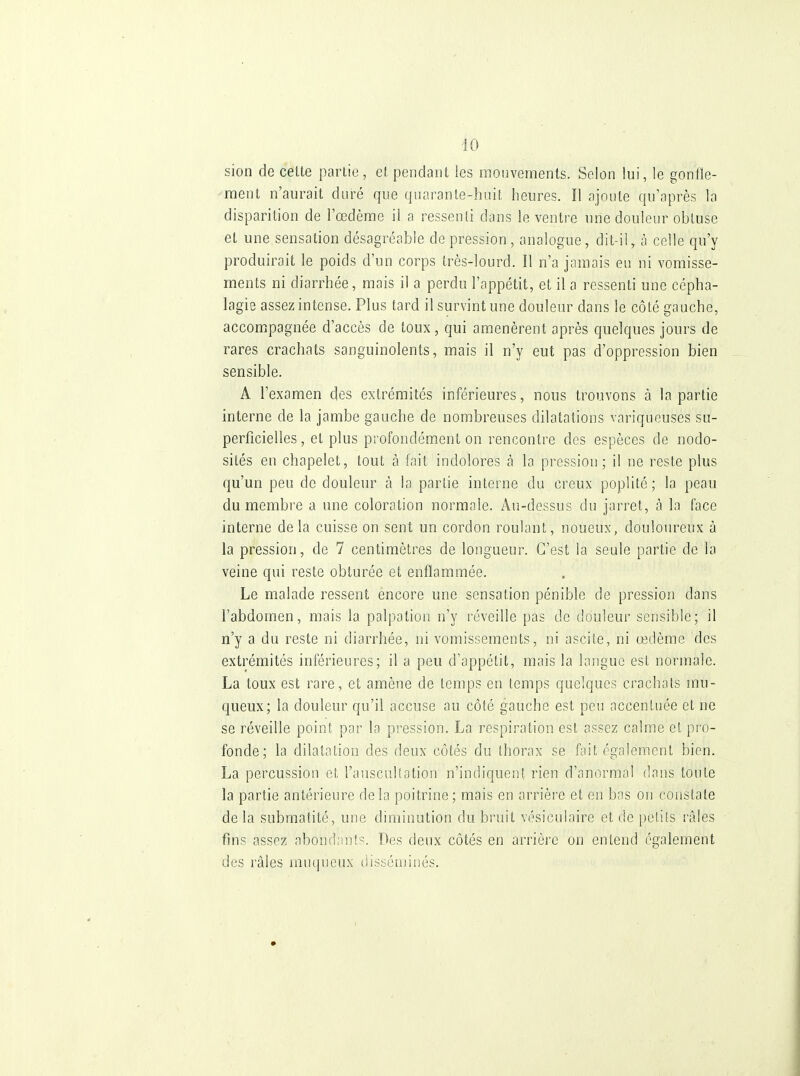 sion de celte partie, et pendant les mouvements. Selon lui, le gonfle- ment n'aurait duré que quarante-huit heures. Il ajoute qu'après la disparition de l'œdème il a ressenti dans le ventre nne douleur obtuse et une sensation désagréable de pression , analogue, dit-il, à celle qu'y produirait le poids d'un corps très-lourd. Il n'a jamais eu ni vomisse- ments ni diarrhée, mais il a perdu l'appétit, et il a ressenti une cépha- lagie assez intense. Plus tard il survint une douleur dans le côté gauche, accompagnée d'accès de toux, qui amenèrent après quelques jours de rares crachats sanguinolents, mais il n'y eut pas d'oppression bien sensible. A l'examen des extrémités inférieures, nous trouvons à la partie interne de la jambe gauche de nombreuses dilatations variqueuses su- perficielles , et plus profondément on rencontre des espèces de nodo- sités en chapelet, tout à fait indolores à la pression; il ne reste plus qu'un peu de douleur à la partie interne du creux poplité; la peau du membre a une coloration normale. Au-dessus du jarret, à la face interne delà cuisse on sent un cordon roulant, noueux, douloureux à la pression, de 7 centimètres de longueur. C'est la seule partie de la veine qui reste obturée et enflammée. Le malade ressent encore une sensation pénible de pression dans l'abdomen, mais la palpation n'y réveille pas de douleur sensible; il n'y a du reste ni diarrhée, ni vomissements, ni ascile, ni œdème des extrémités inférieures; il a peu d'appétit, mais la langue est normale. La toux est rare, et amène de temps en temps quelques crachais mu- queux; la douleur qu'il accuse au côté gauche est peu accentuée et ne se réveille point par la pression. La respiration est assez calme et pro- fonde; la dilatation des deux côtés du Ihorax se fait également bien. La percussion et l'aiiscultation n'indiquent rien d'anormal dans toute la partie antérieure delà poitrine; mais en arrière et en bas on conslate de la submatité, une diminution du bi'uit vésiculaire et de pelils râles fins assez abondants. Des deux côtés en arrière on entend également des râles muqueu.x disséminés.