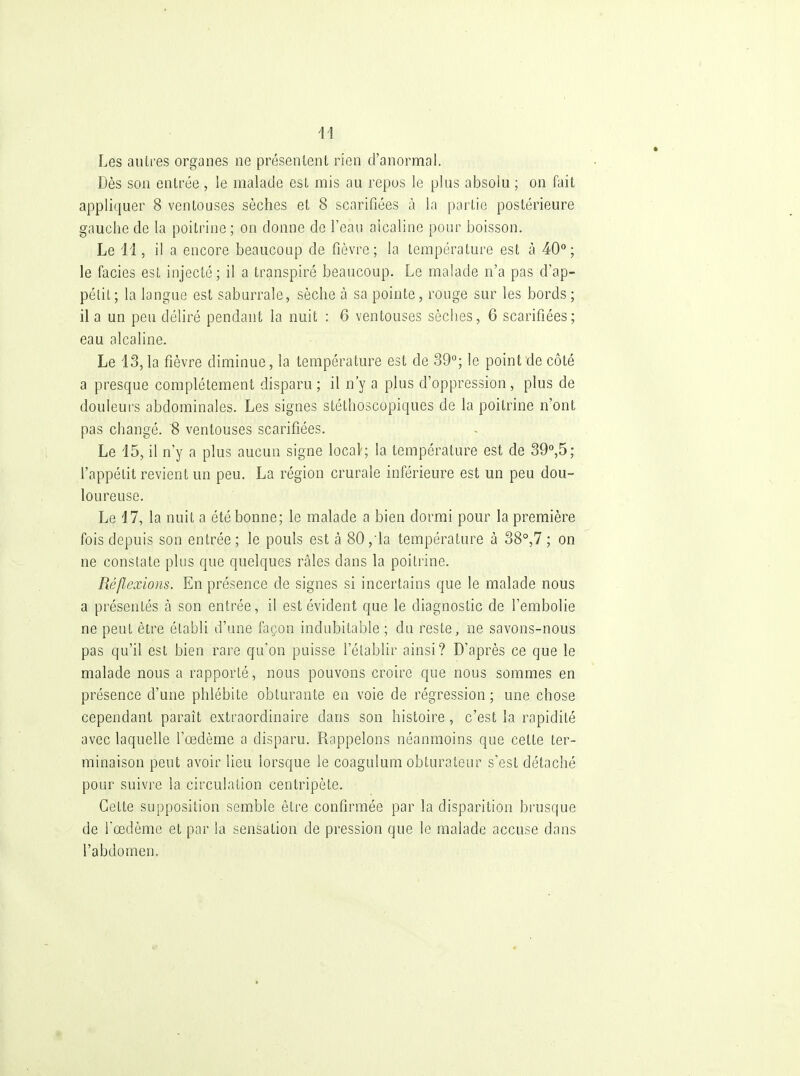 Les autres organes ne présentent rien d'anormal. Dès son entrée , ie malade est mis au repus le plus absolu ; on fait appliquer 8 ventouses sèches et 8 scarifiées à la partie postérieure gauche de la poitrine ; on donne de l'eau alcaline pour boisson. Le ii, il a encore beaucoup de fièvre; la température est à 40°; le faciès est injecté; il a transpiré beaucoup. Le malade n'a pas d'ap- pétit; la langue est saburrale, sèche à sa pointe, rouge sur les bords ; il a un peu déliré pendant la nuit : 6 ventouses sèches, 6 scarifiées; eau alcaline. Le 13,1a fièvre diminue, la température est de 39°; le point de côté a presque complètement disparu ; il n'y a plus d'oppression , plus de douleurs abdominales. Les signes stéthoscopiques de la poitrine n'ont pas changé. S ventouses scarifiées. Le 15, il n'y a plus aucun signe local'; la température est de 39°,5; l'appétit revient un peu. La région crurale inférieure est un peu dou- loureuse. Le 17, la nuit a été bonne; le malade a bien dormi pour la première fois depuis son entrée ; le pouls est à 80 ,'la température à 38°,7 ; on ne constate plus que quelques râles dans la poitrine. Réflexions. En présence de signes si incertains que le malade nous a présentés à son entrée, il est évident que le diagnostic de l'embolie ne peut être établi d'une façon indubitable ; du reste, ne savons-nous pas qu'il est bien rare qu'on puisse l'établir ainsi? D'après ce que le malade nous a rapporté, nous pouvons croire que nous sommes en présence d'une phlébite obturante en voie de régression ; une chose cependant paraît extraordinaire dans son histoire, c'est la rapidité avec laquelle l'œdème a disparu. Rappelons néanmoins que cette ter- minaison peut avoir lieu lorsque le coagulum obturateur s'est détaché pour suivi'e la circulation centripète. Cette supposition semble être confirmée par la disparition brusque de l'œdème et par la sensation de pression que le malade accuse dans l'abdomen.