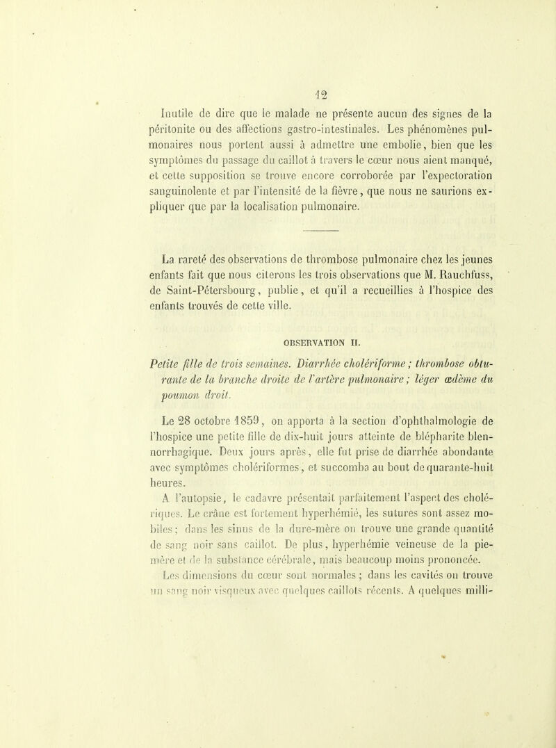 Inutile de dire que le malade ne présente aucun des signes de la péritonite ou des affections gastro-intestinales. Les phénomènes pul- monaires nous portent aussi à admettre une embolie, bien que les symptômes du passage du caillot à travers le cœur nous aient manqué, et cette supposition se trouve encore corroborée par l'expectoration sanguinolente et par l'intensité de la fièvre, que nous ne saurions ex- pliquer que par la localisation pulmonaire. La rareté des observations de thrombose pulmonaire chez les jeunes enfants fait que nous citerons les trois observations que M. Rauchfuss, de Saint-Pétersbourg, publie, et qu'il a recueillies à l'hospice des enfants trouvés de cette ville. OBSERVATION II. Petite fille de trois semaines. Diarrhée cholériforme ; thrombose obtu- rante de la branche droite de Vartère pulmonaire ; léger œdème du poumon droit. Le 28 octobre 1859, on apporta à la section d'ophthalmologie de l'hospice une petite fille de dix-huit jours atteinte de blépharite blen- norrhagique. Deux jours après, elle fut prise de diarrhée abondante avec symptômes cholériformes, et succomba au bout de quarante-huit heures. A l'autopsie, le cadavre présentait parfaitement l'aspect des cholé- riques. Le crâne est fortement hyperhémié, les sutures sont assez mo- biles; dans les sinus de la dure-mère on trouve une grande quantité de sang noir sans caillot. De plus, hyperhémié veineuse de la pie- mère et r!e la subslance cérébrale, mais beaucoup moins prononcée. Les dimensions du cœur sont normales ; dans les cavités on trouve un snng noir visqueux avec quelques caillots récents. A quelques milli-