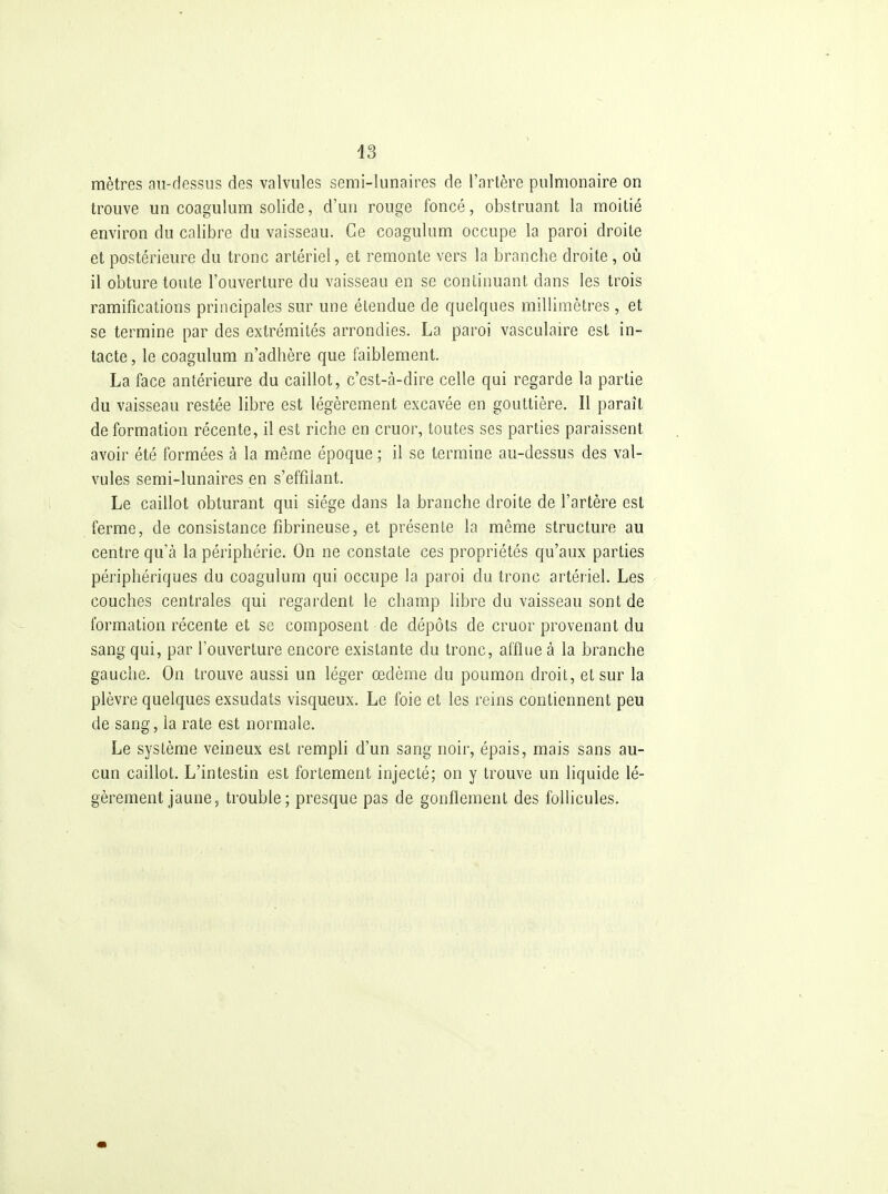 mètres au-dessus des valvules semi-lunaires de l'artère pulmonaire on trouve un coagulum solide, d'un rouge foncé, obstruant la moitié environ du calibre du vaisseau. Ce coagukim occupe la paroi droite et postérieure du tronc artériel, et remonte vers la branche droite, où il obture toute l'ouverture du vaisseau en se continuant dans les trois ramifications principales sur une étendue de quelques millimètres, et se termine par des extrémités arrondies. La paroi vasculaire est in- tacte , le coagulum n'adhère que faiblement. La face antérieure du caillot, c'est-à-dire celle qui regarde la partie du vaisseau restée libre est légèrement excavée en gouttière. Il paraît déformation récente, il est riche en cruor, toutes ses parties paraissent avoir été formées à la même époque ; il se termine au-dessus des val- vules semi-lunaires en s'effiiant. Le caillot obturant qui siège dans la branche droite de l'artère est ferme, de consistance fibrineuse, et présente la même structure au centre qu'à la périphérie. On ne constate ces propriétés qu'aux parties périphériques du coagulum qui occupe la paroi du tronc artériel. Les couches centrales qui regardent le champ libre du vaisseau sont de formation récente et se composent de dépôts de cruor provenant du sang qui, par l'ouverLure encore existante du tronc, afflue à la branche gauche. On trouve aussi un léger œdème du poumon droit, et sur la plèvre quelques exsudats visqueux. Le foie et les reins contiennent peu de sang, la rate est normale. Le système veineux est rempli d'un sang noir, épais, mais sans au- cun caillot. L'intestin est fortement injecté; on y trouve un liquide lé- gèrement jaune, trouble; presque pas de gonflement des follicules.