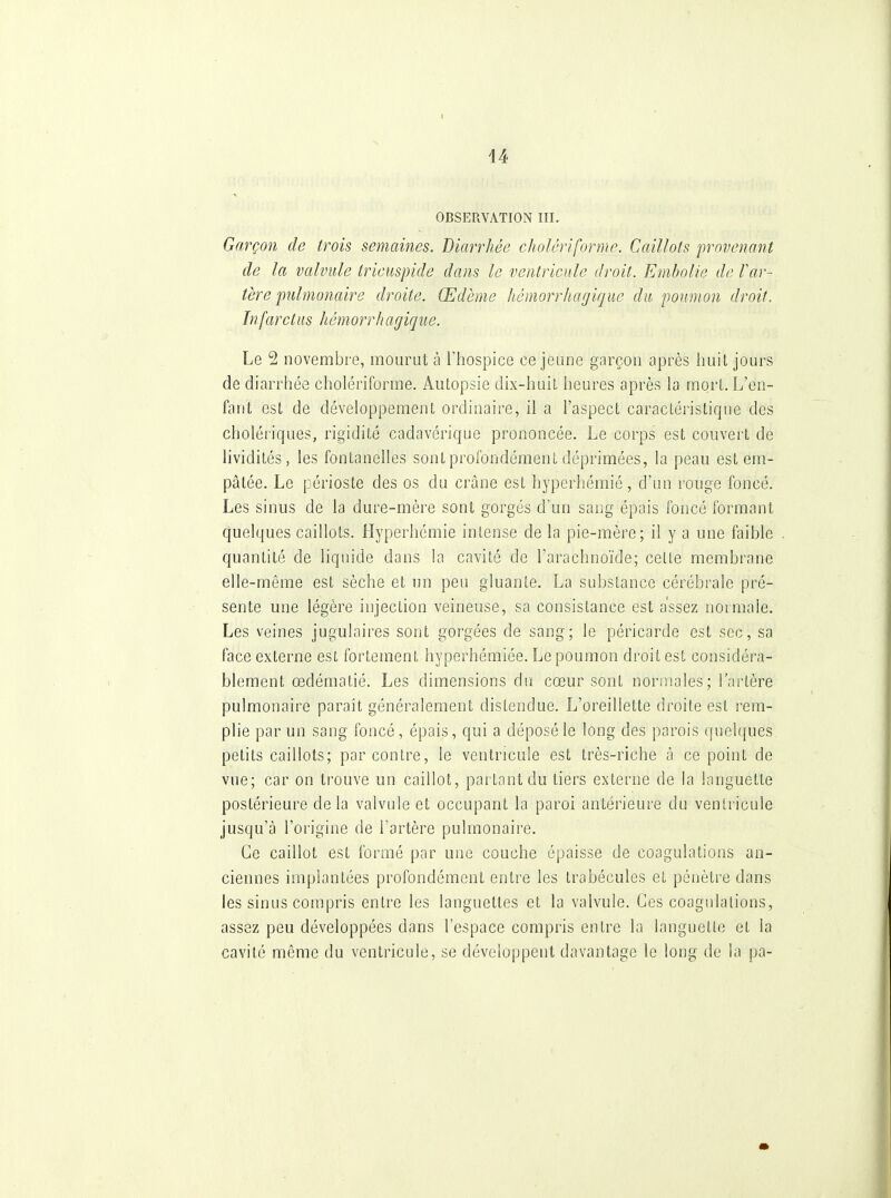 OBSERVATION III. Garçon de trois semaines. Diarrhée cholérifornic. Caillots provenant de la valvule tricuspide dans le ventricule droit. Embolie de Far- tère pulmonaire droite. Œdème Itémorrhagique du poumon droit. Infarctus hémorrhagique. Le 2 novembre, mourut à l'hospice ce jeune garçon après huit jours de diarrhée cholériforme. Autopsie dix-huit heures après la mort. L'en- fant est de développement ordinaire, il a l'aspect caracLéristique des cholériques, rigidité cadavérique prononcée. Le corps est couvert de lividités, les fontanelles sont profondément déprimées, la peau est em- pâtée. Le périoste des os du crâne est hyperhémié, d'un rouge foncé. Les sinus de la dure-mère sont gorgés d'un sang épais foncé formant quelques caillots. Hyperhémié intense de la pie-mère; il y a une faible quantité de liquide dans la cavité de l'arachnoïde; celle membrane elle-même est sèche et un peu gluante. La substance cérébrale pré- sente une légère injection veineuse, sa consistance est assez normale. Les veines jugulaires sont gorgées de sang; le péricarde est sec, sa face externe est fortement hyperhémiée. Le poumon droit est considéra- blement œdématié. Les dimensions du cœur sont normales; l'artère pulmonaire paraît généralement distendue. L'oreillette droite est rem- plie par un sang foncé, épais, qui a déposé le long des parois quelques petits caillots; par contre, le ventricule est très-riche à ce point de vue; car on trouve un caillot, partant du tiers externe de la languette postérieure delà valvule et occupant la paroi antérieure du ventricule jusqu'à l'origine de l'artère pulmonaire. Ce caillot est formé par une couche épaisse de coagulations an- ciennes implantées profondément entre les trabécules et pénètre dans les sinus compris entre les languettes et la valvule. Ces coagulations, assez peu développées dans l'espace compris entre la languette et la cavité même du ventricule, se développent davantage le long de la pa-