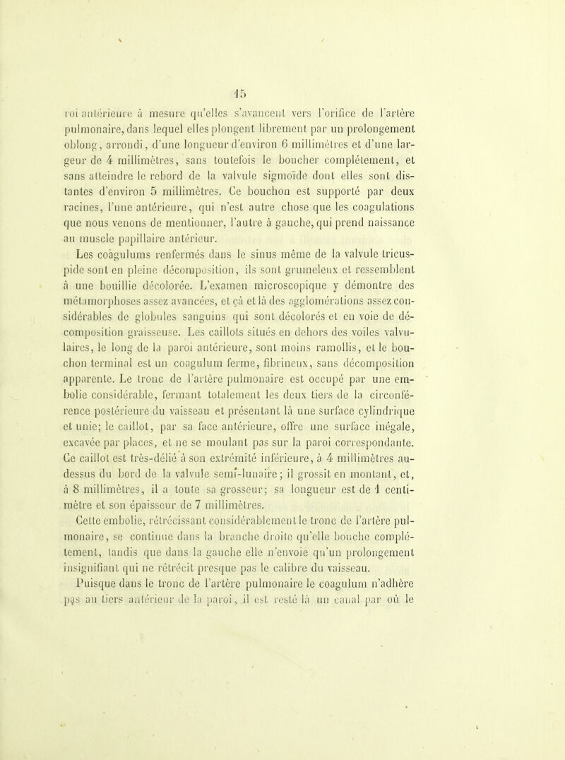 / 15 roi aiUérieure à mesure qu'elles s'avaiiceiiL vers rorifice de Tarière pulmonaire, dans lequel elles plongent librement par un prolongement oblong, arrondi, d'une longueur d'environ 6 millimètres et d'une lar- geur de 4 millimètres, sans toutefois le boucher complètement, et sans atteindre le rebord de la valvule sigmoïde dont elles sont dis- tantes d'environ 5 millimètres. Ce bouchon est supporté par deux racines, l'une antérieure, qui n'est autre chose que les coagulations que nous venons de mentionner, l'autre à gauche, qui prend naissance au muscle papillaire antérieur. Les coâgulums renfermés dans le sinus même de la valvule tricus- pide sont en pleine décomposition, ils sont grumeleux et ressemblent à une bouillie décolorée. L'examen microscopique y démontre des métamorphoses assez avancées, et çà et là des «igglomérations assez con- sidérables de globules sanguins qui sont décolorés et en voie de dé- composition graisseuse. Les caillots situés en dehors des voiles valvu- laires, le long de la paroi antérieure, sont moins ramollis, et le bou- chon terminal est un coogulum ferme, fibrineux, sans décomposition apparente. Le tronc de l'artère pulmonaire est occupé par une em- bolie considérable, fermant totalement les deux tiers de la circonfé- rence postérieure du vaisseau et présentant là une surface cylindrique et unie; le caillot, par sa face antérieure, offre une surface inégale, excavée par places, et ne se moulant pas sur la paroi correspondante. Ce caillot est très-délié à son extrémité inférieure, à 4 millimètres au- dessus du bord de la valvule semf-lunaire ; il grossit en montant, et, à 8 millimètres, il a toute sa grosseur; sa longueur est de i centi- mètre et son épaisseur de 7 millimètres. Cette embolie, rétrécissant considérablement le tronc de l'artère pul- monaire, se continue dans la branche droite qu'elle bouche complè- tement, tandis que dans la gauche elle n'envoie qu'un prolongement insignifiant qui ne rétrécit presque pas le calibre du vaisseau. Puisque dans le tronc de l'artère pulmonaire le coagulum n'adhère pijis au tiers antérieur de la paroi, il est resté là un canal par où le