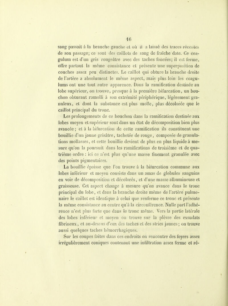 46 sang passait à la branche gauche et où il a laissé des traces récentes de son passage; ce sont des caillots de sang de fraîche date. Ce coa- gulum est d'un gris rougeâtre avec des taches foncées; il est ferme, offre partout la même consistance et présente une superposition de couches assez peu distinctes. Le caillot qui obture la branche droite de l'artère a absolument le même aspect, mais plus loin les coagu- lums ont une tout autre apparence. Dans la ramification destinée au lobe supérieur, on trouve, presque à la première bifurcation, un bou- chon obturant ramolli à son extrémité périphérique, légèrement gra- nuleux, et dont la substance est plus molle, plus décolorée que le caillot principal du tronc. Les prolongements de ce bouchon dans la ramification destinée aux lobes moyen et supérieur sont dans un état de décomposition bien plus avancée; et à la bifurcation de cette ramification ils constituent une bouillie d'un jaune grisâtre, tachetée de rouge, composée de granula- tions mollasses, et cette bouillie devient de plus en plus liquide à me- sure qu'on la poursuit dans les ramifications de troisième et de qua- trième ordre : ici ce n'est plus qu'une masse finement granulée avec des points pigmentaires. La bouillie épaisse que l'on trouve à la biturcation commune aux lobes inférieur et moyen consiste dans un amas de globules sanguins en voie de décomposition et décolorés, et d'une masse albumineuse et graisseuse. Cet aspect change à mesure qu'on avance dans le tronc principal du lobe, et dans la branche droite même de l'artère pulmo- naire le caillot est identique à celui que renferme ce tronc et présente la même consistance au centre qu'à la circonférence. Nulle part l'adhé- rence n'est plus forte que dans le tronc même. Vers la partie latérale des lobes inférieur et moyen on trouve sur la plèvre des exsudais fibrineux, et au-dessus d'eux des taches et des stries jaunes ; on trouve aussi quelques taches hémorrhagiques. Sur les coupes faites dans ces endroits on rencontre des foyers assez irrégulièrement coniques contenant une infiltration assez ferme et ré-