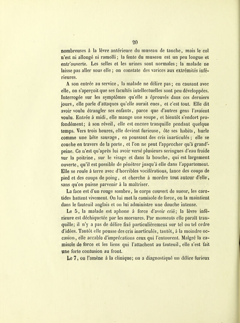 nombreuses à la lèvre antérieure du museau de tanche, mais le col n'est ni allongé ni ramolli ; la fente du museau est un peu longue et entr'ouverte. Les selles et les urines sont normales ; la malade ne laisse pas aller sous elle ; on constate des varices aux extrémités infé- rieures. A son entrée au service, la malade ne délire pas; en causant avec elle, on s'aperçoit que ses facultés intellectuelles sont peu développées. Interrogée sur les symptômes qu'elle a éprouvés dans ces derniers jours, elle parle d'attaques qu'elle aurait eues, et c'est tout. Elle dit avoir voulu étrangler ses enfants, parce que d'autres gens l'avaient voulu. Entrée à midi, elle mange une soupe, et bientôt s'endort pro- fondément; à son réveil, elle est encore tranquille pendant quelque temps. Vers trois heures, elle devient furieuse, ôte ses habits, hurle comme une bête sauvage, en poussant des cris inarticulés ; elle se couche en travers de la porte, et l'on ne peut l'approcher qu'à grand'- peine. Ce n'est qu'après lui avoir versé plusieurs seringues d'eau froide sur la poitrine, sur le visage et dans la bouche, qui est largement ouverte, qu'il est possible de pénétrer jusqu'à elle dans l'appartement. Elle se roule à terre avec d'horribles vociférations, lance des coups de pied et des coups de poing, et cherche à mordre tout autour d'elle, sans qu'on puisse parvenir à la maîtriser. La face est d'un rouge sombre, le corps couvert de sueur, les caro- tides battent vivement. On lui met la camisole de force, on la maintient dans le fauteuil anglais et on lui administre une douche intense. Le 5, la malade est aphone à force d'avoir crié; la lèvre infé- rieure est déchiquetée par les morsures. Par moments elle paraît tran- quille; il n'y a pas de délire fixé particulièrement sur tel ou tel ordre d'idées. Tantôt elle pousse des cris inarticulés, tantôt, à la moindre oc- casion, elle accable d'imprécations ceux qui l'entourent. Malgré la ca- misole de force et les liens qui l'attachent au fauteuil, elle s'est fait une forte contusion au front. Le 7? on l'amène à la clinique; on a diagnostiqué un délire furieux