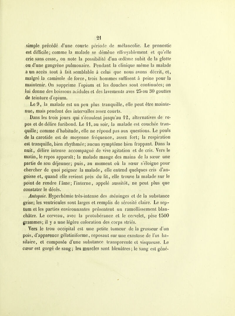 simple précédé d'une courte période de mélancolie. Le pronostic est difficile; comme la malade se démène effroyablement et qu'elle crie sans cesse, on note la possibilité d'un œdème subit de la glotte ou d'une gangrène pulmonaire. Pendant la clinique même la malade a un accès tout à fait semblable à celui que nous avons décrit, et, malgré la camisole de force, trois hommes suffisent à peine pour la maintenir. On supprime l'opium et les douches sont continuées; on lui donne des boissons acidulés et des lavements aves 25 ou 30 gouttes de teinture d'opium. Le 9, la malade est un peu plus tranquille, elle peut être mainte- nue, mais pendant des intervalles assez courts. Dans les trois jours qui s'écoulent jusqu'au i2, alternatives de re- pos et de délire furibond. Le H, au soir, la malade est couchée tran- quille; comme d'habitude, elle ne répond pas aux questions. Le pouls de la carotide est de moyenne fréquence, assez fort; la respiration est tranquille, bien rhythmée; aucun symptôme bien frappant. Dans la nuit, délire intense accompagné de vive agitation et de cris. Vers le matin, le repos apparaît; la malade mange des mains de la sœur une partie de son déjeuner; puis, au moment où la sœur s'éloigne pour chercher de quoi peigner la malade, elle entend quelques cris d'an- goisse et, quand elle revient près du lit, elle trouve la malade sur le point de rendre l'âme; l'interne, appelé aussitôt, ne peut plus que constater le décès. Autopsie. Hyperhémie très-intense des méninges et de la substance grise; les ventricules sont larges et remplis de sérosité claire. Le sep- tum et les parties environnantes présentent un ramollissement blan- châtre. Le cerveau, avec la protubérance et le cervelet, pèse 1500 grammes; il y a une légère coloration des corps striés. Vers le trou occipital est une petite tumeur de la grosseur d'un pois, d'apparence gélatiniforme, reposant sur une exostose de l'os ba- silaire, et composée d'une substance transparente et visqueuse. Le cœur est gorgé de sang; les muscies 3ont bleuâtres; le sang est géné-