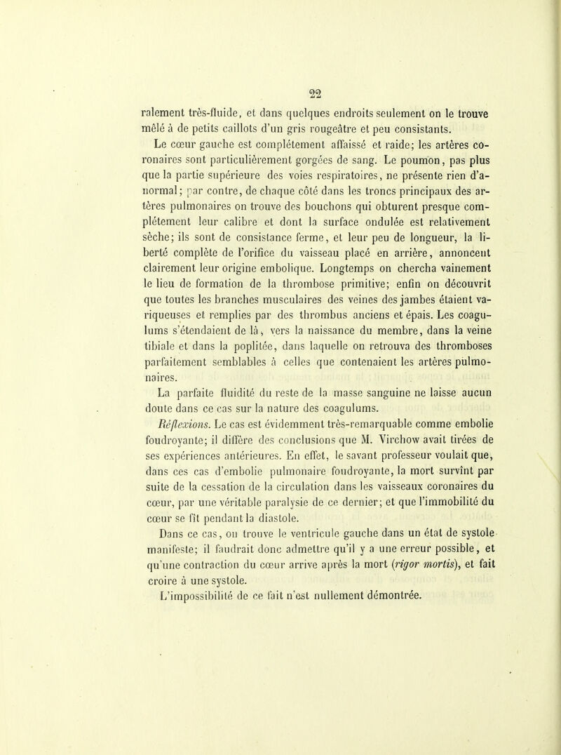 ralement très-fluide, et dans quelques endroits seulement on le trouve mêlé à de petits caillots d'un gris rougeâtre et peu consistants. Le cœur gauche est complètement affaissé et raide; les artères co- ronaires sont particulièrement gorgées de sang. Le poumon, pas plus que la partie supérieure des voies respiratoires, ne présente rien d'a- normal; par contre, de chaque côté dans les troncs principaux des ar- tères pulmonaires on trouve des bouchons qui obturent presque com- plètement leur calibre et dont la surface ondulée est relativement sèche; ils sont de consistance ferme, et leur peu de longueur, la li- berté complète de l'orifice du vaisseau placé en arrière, annoncent clairement leur origine embolique. Longtemps on chercha vainement le lieu de formation de la thrombose primitive; enfin on découvrit que toutes les branches musculaires des veines des jambes étaient va- riqueuses et remplies par des thrombus anciens et épais. Les coagu- lums s'étendaient de là^ vers la naissance du membre, dans la veine tibiale et dans la poplitée, dans laquelle on retrouva des thromboses parfaitement semblables à celles que contenaient les artères pulmo- naires. La parfaite fluidité du reste de la masse sanguine ne laisse aucun doute dans ce cas sur la nature des coagulums. Réflexions. Le cas est évidemment très-remarquable comme embolie foudroyante; il diffère des conclusions que M. Virchow avait tirées de ses expériences antérieures. En effet, le savant professeur voulait que, dans ces cas d'embolie pulmonaire foudroyante, la mort survînt par suite de la cessation de la circulation dans les vaisseaux coronaires du cœur, par une véritable paralysie de ce dernier; et que l'immobilité du cœur se fît pendant la diastole. Dans ce cas, on trouve le ventricule gauche dans un état de systole manifeste; il faudrait donc admettre qu'il y a une erreur possible, et qu'une contraction du cœur arrive après la mort [rigor mortis), et fait croire à une systole. L'impossibilité de ce fait n'est nullement démontrée.