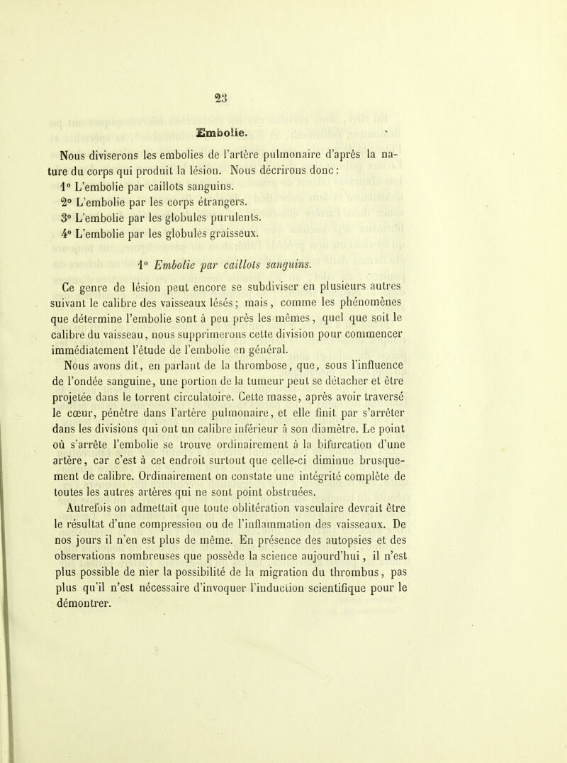 £mboiie. Nous diviserons les embolies de l'artère pulmonaire d'après la na- ture du corps qui produit la lésion. Nous décrirons donc : i° L'embolie par caillots sanguins. 2° L'embolie par les corps étrangers. 3° L'embolie par les globules purulents. 4 L'embolie par les globules graisseux. 4 Embolie par caillots sanguins. Ce genre de lésion peut encore se subdiviser en plusieurs autres suivant le calibre des vaisseaux lésés ; mais, comme les phénomènes que détermine l'embolie sont à peu près les mêmes, quel que soit le calibre du vaisseau, nous supprimerons cette division pour commencer immédiatement l'étude de l'embolie en général. Nous avons dit, en parlant de la thrombose, que, sous l'influence de l'ondée sanguine, une portion de la tumeur peut se détacher et être projetée dans le torrent circulatoire. Cette masse, après avoir traversé le cœur, pénètre dans l'artère pulmonaire, et elle finit par s'arrêter dans les divisions qui ont un calibre inférieur à son diamètre. Le point où s'arrête l'embolie se trouve ordinairement à la bifurcation d'une artère, car c'est à cet endroit surtout que celle-ci diminue brusque- ment de calibre. Ordinairement on constate une intégrité complète de toutes les autres artères qui ne sont point obstruées. Autrefois on admettait que toute oblitération vasculaire devrait être le résultat d'une compression ou de l'inflammation des vaisseaux. De nos jours il n'en est plus de même. En présence des autopsies et des observations nombreuses que possède la science aujourd'hui, il n'est plus possible de nier la possibilité de la migration du thrombus, pas plus qu'il n'est nécessaire d'invoquer Finduciion scientifique pour le démontrer.