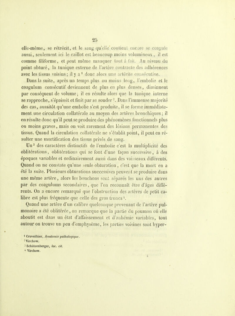 elle-même, se rétrécit, et le sang qu'elleconlienl encore se coagule aussi, seulement ici le caillot est beaucoup moins volumineux , il est comme filiforme, et peut même manquer tout à faiL. Au niveau du point obturé, la tunique externe de l'artère contracte des adhérences avec les tissus voisins; il y a * donc alors une artérite consécutive. Dans la suite, après un temps plus ou moins long, l'embolie et le coagulum consécutif deviennent de plus en plus denses, diminuent par conséquent de volume; il en résulte alors que la tunique interne se rapproche, s'épaissit et finit par se souder Dans l'immense majorité des cas, aussitôt qu'une embolie s'est produite, il se forme immédiate- ment une circulation collatérale au moyen des artères bronchiques; il en résulte donc qu'il peut se produire des phénomènes fonctionnels plus ou moins graves, mais on voit rarement des lésions permanentes des tissus. Quand la circulation collatérale ne s'établit point, il peut en ré- sulter une mortification des tissus privés de sang. Un^ des caractères distinctifs de l'embolie c'est la multiplicité des oblitérations, oblitérations qui se font d'une façon successive, à des époques variables et ordinairement aussi dans des vaisseaux différents. Quand on ne constate qu'une seule obturation, c'est que la mort en a été la suite. Plusieurs obturations successives peuvent se produire dans une même artère, alors les bouchons sont séparés les uns des autres par des coagulums secondaires, que l'on reconnaît être d'âges diffé- rents. On a encore remarqué que l'obstruction des artères de petit ca- libre est plus fréquente que celle des gros troncs^. Quand une artère d'un calibre quelconque provenant de l'artère pul- monaire a été oblitérée, on remarque que la partie du poumon où elle aboutit est dans un état d'affaissement et d'anhémie variables, tout autour on trouve un peu d'emphysème, les parties voisines sont hyper- 1 Cruveilhier, Anatomie pathologique. -Virchow. 3 Schiitzenberger, loc, cit. * Virchow.