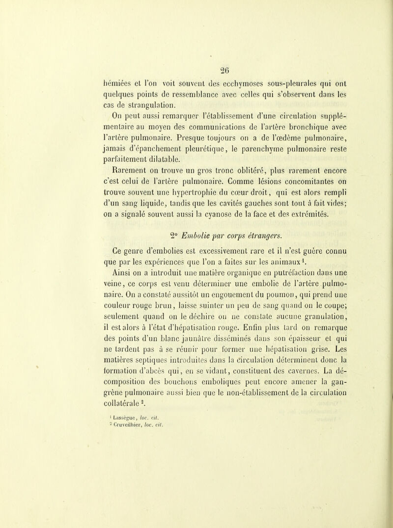 hémiées et l'on voit souvent des ecchymoses sous-pleurales qui ont quelques points de ressemblance avec celles qui s'observent dans les cas de strangulation. On peut aussi remarquer l'établissement d'une circulation supplé- mentaire au moyen des communications de l'artère bronchique avec l'artère pulmonaire. Presque toujours on a de l'œdème pulmonaire, jamais d'épanchement pleurétique, le parenchyme pulmonaire reste parfaitement dilatable. Rarement on trouve un gros tronc oblitéré, plus rarement encore c'est celui de l'artère pulmonaire. Comme lésions concomitantes on trouve souvent une hypertrophie du cœur droit, qui est alors rempli d'un sang liquide, tandis que les cavités gauches sont tout à fait vides; on a signalé souvent aussi la cyanose de la face et des extrémités. 2 Embolie par corps étrangers. Ce genre d'embolies est excessivement rare et il n'est guère connu que par les expériences que l'on a faites sur les animaux^. Ainsi on a introduit une matière organique en putréfaction dans une veine, ce corps est venu déterminer une embolie de l'artère pulmo- naire. On a constaté aussitôt un engouement du poumon, qui prend une couleur rouge brun, laisse suinter un peu de sang quand on le coupe; seulement quand on le déchire ou ne constate aucune granulation, il est alors à l'état d'hépatisation rouge. Enfin plus tard on remarque des points d'un blanc jaunâtre disséminés dans son épaisseur el qui ne tardent pas à se réunir pour former une hépatisalion grise. Les matières septiques introduites dans la circulation déterminent donc la formation d'abcès qui, en se vidant, constituent des cavernes. La dé- composition des bouchons emboliques peut encore amener la gan- grène pulmonaire aussi bien que le non-établissement de la circulation collatérale^. ' Lassègue, loc. cil. ~ Cruveilhier, loc. cil.