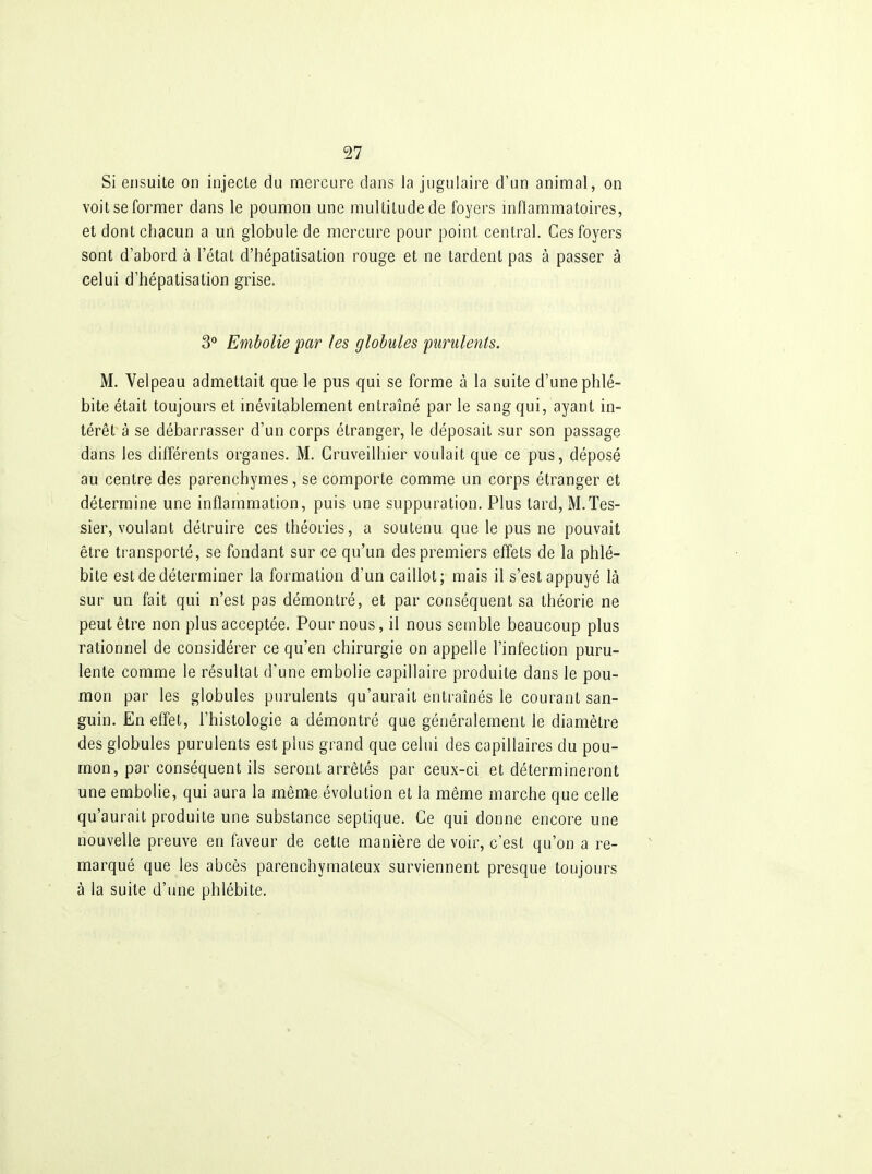 Si ensuite on injecte du nnercure dans la jugulaire d'un animal, on voit se former dans le poumon une multitude de foyers inflammatoires, et dont chacun a un globule de mercure pour point central. Ces foyers sont d'abord à l'état d'hépatisation rouge et ne tardent pas à passer à celui d'hépatisation grise. 3° Embolie par les globules purulents. M. Velpeau admettait que le pus qui se forme à la suite d'une phlé- bite était toujours et inévitablement entraîné par le sang qui, ayant in- térêt à se débarrasser d'un corps étranger, le déposait sur son passage dans les différents organes. M. Cruveilhier voulait que ce pus, déposé au centre des parenchymes, se comporte comme un corps étranger et détermine une inflammation, puis une suppuration. Plus tard, M.Tes- sier, voulant détruire ces théories, a soutenu que le pus ne pouvait être transporté, se fondant sur ce qu'un des premiers effets de la phlé- bite est de déterminer la formation d'un caillot; mais il s'est appuyé là sur un fait qui n'est pas démontré, et par conséquent sa théorie ne peut être non plus acceptée. Poumons, il nous semble beaucoup plus rationnel de considérer ce qu'en chirurgie on appelle l'infection puru- lente comme le résultat d'une embolie capillaire produite dans le pou- mon par les globules purulents qu'aurait entraînés le courant san- guin. En effet, l'histologie a démontré que généralement le diamètre des globules purulents est plus grand que celui des capillaires du pou- mon, par conséquent ils seront arrêtés par ceux-ci et détermineront une embolie, qui aura la même évolution et la même marche que celle qu'aurait produite une substance septique. Ce qui donne encore une nouvelle preuve en faveur de cette manière de voir, c'est qu'on a re- marqué que les abcès parenchymateux surviennent presque toujours à la suite d'une phlébite.