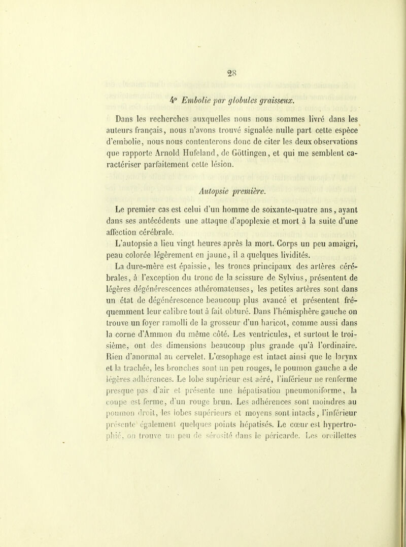 4 Embolie par globules graisseux. Dans les recherches auxquelles nous nous sommes livré dans les auteurs français, nous n'avons trouvé signalée nulle part cette espèce d'embolie, nous nous contenterons donc de citer les deux observations que rapporte Arnold Hufeland, de Gôttingen, et qui me semblent ca- ractériser parfaitement celte lésion. Autopsie première. Le premier cas est celui d'un homme de soixante-quatre ans, ayant dans ses antécédents une attaque d'apoplexie et mort à la suite d'une affection cérébrale. L'autopsie a lieu vingt heures après la mort. Corps un peu amaigri, peau colorée légèrement en jaune, il a quelques lividités. La dure-mère est épaissie, les troncs principaux des artères céré- brales, à l'exception du tronc de la scissure de Sylvius, présentent de légères dégénérescences athéromateuses, les petites artères sont dans un état de dégénérescence beaucoup plus avancé et présentent fré- quemment leur calibre tout à fait obturé. Dans l'hémisphère gauche on trouve un foyer ramolli de la grosseur d'un haricot, comme aussi dans la corne d'Ammon du même côté. Les ventricules, et surtout le troi- sième, ont des dimensions beaucoup plus grande qu'à l'ordinaire. Rien d'anormal au cervelet. L'œsophage est intact ainsi que le larynx et la trachée, les bronches sont un peu rouges, le poumon gauche a de légères adhérences. Le lobe supérieur est aéré, l'inférieur ne renferme presque pas d'air et présente une hépalisation pneumoniforme, la coupe est ferme, d'un rouge brun. Les adhérences sont moindres au poumon droit, les iobes supérieurs et moyens sont intacts, l'inférieur présente* également quelques points hépatisés-. Le cœur est hypertro- phié, on trouve ui! peu de sérosité dans le péricarde. Les orcilieltes