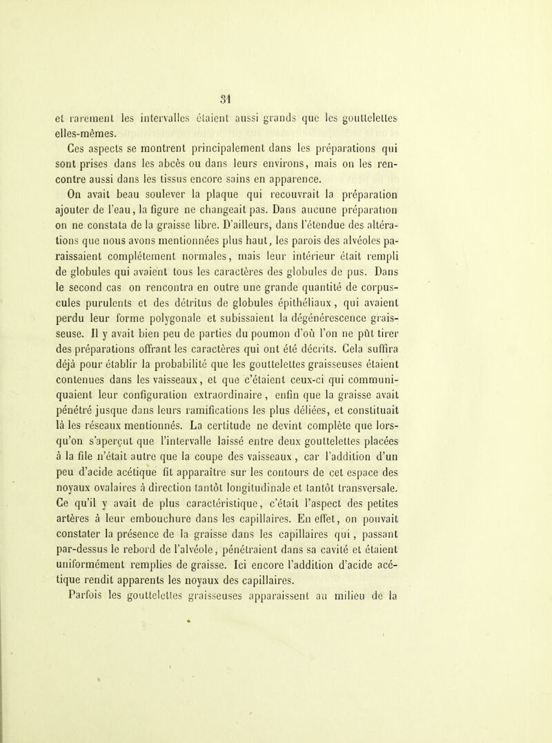 et raremenl les intervalles élaieiil aussi grands que les goutlelelles elles-mêmes. Ces aspects se montrent principalement dans les préparations qui sont prises dans les abcès ou dans leurs environs, mais on les ren- contre aussi dans les tissus encore sains en apparence. On avait beau soulever la plaque qui recouvrait la préparation ajouter de l'eau, la figure ne changeait pas. Dans aucune préparation on ne constata de la graisse libre. D'ailleurs, dans l'étendue des altéra- tions que nous avons mentionnées plus haut, les parois des alvéoles pa- raissaient complètement normales, mais leur intérieur était rempli de globules qui avaient tous les caractères des globules de pus. Dans le second cas on rencontra en outre une grande quantité de corpus- cules purulents et des détritus de globules épithéliaux, qui avaient perdu leur forme polygonale et subissaient la dégénérescence grais- seuse. Il y avait bien peu de parties du poumon d'où l'on ne pût tirer des préparations offrant les caractères qui ont été décrits. Gela suffira déjà pour établir la probabilité que les gouttelettes graisseuses étaient contenues dans les vaisseaux, et que c'étaient ceux-ci qui communi- quaient leur configuration extraordinaire, enfin que la graisse avait pénétré jusque dans leurs ramifications les plus déliées, et constituait là les réseaux mentionnés. La certitude ne devint complète que lors- qu'on s'aperçut que l'intervalle laissé entre deux gouttelettes placées à la file n'était autre que la coupe des vaisseaux, car l'addition d'un peu d'acide acétique fit apparaître sur les contours de cet espace des noyaux ovalaires à direction tantôt longitudinale et tantôt transversale. Ce qu'il y avait de plus caractéristique, c'était l'aspect des petites artères à leur embouchure dans les capillaires. En effet, on pouvait constater la présence de la graisse dans les capillaires qui, passant par-dessus le rebord de l'alvéole, pénétraient dans sa cavité et étaient uniformément remplies de graisse. Ici encore l'addition d'acide acé- tique rendit apparents les noyaux des capillaires. Parfois les gouttelettes graisseuses apparaissent au milieu de la