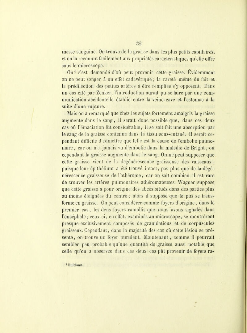 masse sanguine. On trouva de la graisse dans les plus petits capillaires, et on la reconnut facilement aux propriétés caractéristiques qu'elle offre sous le microscope. On* s'est demandé d'où peut provenir cette graisse. Évidemment on ne peut songer à un effet cadavérique; la rareté même du fait et la prédilection des petites artères à être remplies s'y opposent. Dans un cas cité par Zenker, l'introduction aurait pu se faire par une com- munication accidentelle établie entre la veine-cave et l'estomac à la suite d'une rupture. Mais on a remarqué que chez les sujets fortement amaigris la graisse augmente dans le sang, il serait donc possible que, dans ces deux cas où Témaciation fut considérable, il se soit fait une absorption par le sang de la graisse contenue dans le tissu sous-cutané. Il serait ce- pendant difficile d'admettre que telle est la cause de l'embolie pulmo- naire, car on n'a jamais vu d'embolie dans la maladie de Bright, où cependant la graisse augmente dans le sang. On ne peut supposer que cette graisse vient de la dégénérescence graisseuse des vaisseaux , puisque leur épithéliura a été ti^ouvé intact, pas plus que de la dégé- nérescence graisseuse de l'athérome, car on sait combien il est rare de trouver les artères pulmonaires athéromateuses. Wagner suppose que cette graisse a pour origine des abcès situés dans des parties plus ou moins éloignées du centre ; alors il suppose que le pus se trans- forme en graisse. On peut considérer comme foyers d'origine, dans le premier cas, les deux foyers ramollis que nous'avons signalés dans l'encéphale; ceux-ci, en effet, examinés au microscope, se montrèrent presque exclusivement composés de granulations et de corpuscules graisseux. Cependant, dans la majorité des cas où cette lésion se pré- sente, on trouve un foyer purulent. Maintenant, comme il pourrait sembler peu probable qu'une quantité de graisse aussi notable que celle qu'on a observée dans ces deux cas pût provenir de foyers ra- 1 Hufeland.