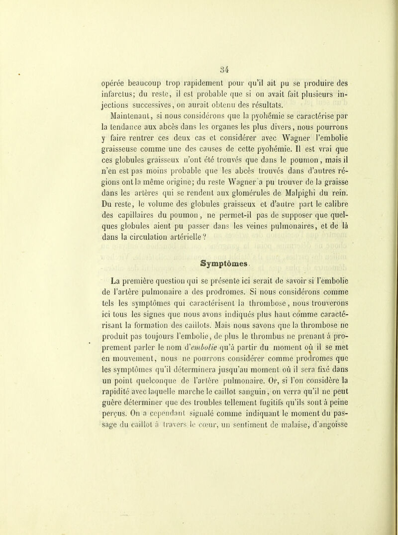 opérée beaucoup trop rapidement pour qu'il ait pu se produire des infarctus; du reste, il est probable que si on avait fait plusieurs in- jections successives, on aurait obtenu des résultats. Maintenant, si nous considérons que la pyohémie se caractérise par la tendance aux abcès dans les organes les plus divers, nous pourrons y faire rentrer ces deux cas et considérer avec Wagner l'embolie graisseuse comme une des causes de cette pyohémie. Il est vrai que ces globules graisseux n'ont été trouvés que dans le poumon, mais il n'en est pas moins probable que les abcès trouvés dans d'autres ré- gions ont la même origine; du reste Wagner a pu trouver de la graisse dans les artères qui se rendent aux glomérules de Malpighi du rein. Du reste, le volume des globules graisseux et d'autre part le calibre des capillaires du poumon, ne permet-il pas de supposer que quel- ques globules aient pu passer dans les veines pulmonaires, et de là dans la circulation artérielle ? Symptômes La première question qui se présente ici serait de savoir si l'embolie de l'artère pulmonaire a des prodromes. Si nous considérons comme tels les symptômes qui caractérisent la thrombose, nous trouverons ici tous les signes que nous avons indiqués plus haut comme caracté- risant la formation des caillots. Mais nous savons que la thrombose ne produit pas toujours l'embolie, de plus le thrombus ne prenant à pro- prement parler le nom à'embolie qu'à partir du moment où il se met en mouvement, nous ne pourrons considérer comme prodromes que les symptômes qu'il déterminera jusqu'au moment où il sera fixé dans un point quelconque de l'artère pulmonaire. Or, si l'on considère la rapidité avec laquelle marche le caillot sanguin, on verra qu'il ne peut guère déterminer que des troubles tellement fugitifs qu'ils sont à peine perçus. On a cependant signalé comme indiquant le moment du pas- sage du caillot à travers le cœur, un sentiment de malaise, d'angoisse