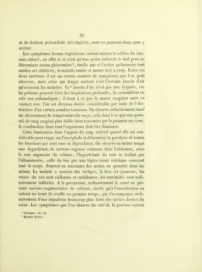 et de douleur précordiale très-fugilive, nous ne pouvons donc nous y arrêter. Les syn:iptômes locaux et généraux varient suivant le calibre du vais- seau obturé, en effet si ce n'est qu'une petite artériole le mal peut ne déterminer aucun phénomène ^, tandis que si l'artère pulmonaire tout entière est oblitérée, le malade tombe et meurt tout à coup. Entre ces deux extrêmes il est un certain nombre de symptômes que l'on peut observer, mais celui qui frappe surtout c'est l'énorme besoin d'air qu'accusent les malades. Ce''' besoin d'air n'est pas une dyspnée, car les patients peuvent faire des inspirations profondes, ils ressemblent en cela aux asthmatiques ; il tient à ce que la masse sanguine mise en contact avec l'air est devenue moins considérable par suite de l'obs- truction d'un certain nombre vaisseaux. On observe ordinairement aussi un abaissement de température du corps; cela tient à ce que une quan- tité de sang oxygéné plus faible étant transmise par le poumon au cœur, la combustion dans tout l'organisme doit être diminuée. Cette diminution dans l'apport du sang artériel quand elle est con- sidérable peut réagir sur l'encéphale et déterminer la paralysie de toutes les fonctions qui sont sous sa dépendance. On observe en même temps une hyperhémie de certains organes contenus dans l'abdomen, ainsi la rate augmente de volume, l'hyperhémie du rein se traduit par l'albuminurie, celle du foie par une légère teinte ictérique couvrant tout le corps. Souvent on rencontre des urates en quantité dans les urines^. Le malade a souvent des vertiges, la face est cyanosée, les veines du cou sont saillantes et onduleuses, les extrémités sont ordi- nairement infiltrées. A la percussion, ordinairement le cœur ne pré- sente aucune augmentation de volume, tandis qu'à l'auscultation on entend un bruit de souffle au premier temps, qui s'accompagne ordi- nairement d'une impulsion beaucoup plus forte des cavités droites du cœur. Les symptômes que l'on observe du côté de la poitrine varient ' Lassègue, loc. cit.  Bichert (Thèse).