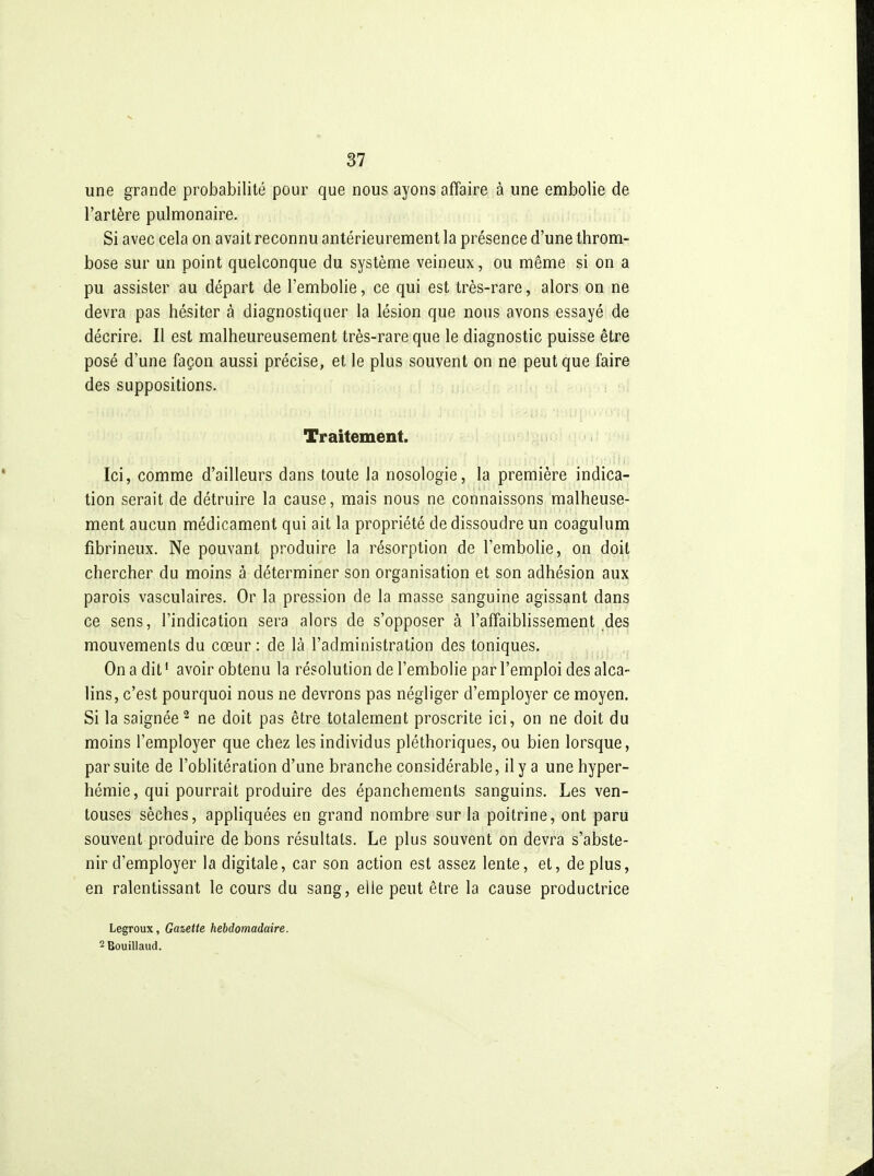 une grande probabilité pour que nous ayons affaire à une embolie de l'artère pulmonaire. Si avec cela on avait reconnu antérieurement la présence d'une throm- bose sur un point quelconque du système veineux, ou même si on a pu assister au départ de l'embolie, ce qui est très-rare, alors on ne devra pas hésiter à diagnostiquer la lésion que nous avons essayé de décrire. Il est malheureusement très-rare que le diagnostic puisse être posé d'une façon aussi précise, et le plus souvent on ne peut que faire des suppositions. Traitement. Ici, comme d'ailleurs dans toute la nosologie, la première indica- tion serait de détruire la cause, mais nous ne connaissons malheuse- ment aucun médicament qui ait la propriété de dissoudre un coagulum fibrineux. Ne pouvant produire la résorption de l'embolie, on doit chercher du moins à déterminer son organisation et son adhésion aux parois vasculaires. Or la pression de la masse sanguine agissant dans ce sens, l'indication sera alors de s'opposer à l'affaiblissement des mouvements du cœur: de là l'administration des toniques. On a dit' avoir obtenu la résolution de l'embolie par l'emploi des alca- lins, c'est pourquoi nous ne devrons pas négliger d'employer ce moyen. Si la saignée 2 ne doit pas être totalement proscrite ici, on ne doit du moins l'employer que chez les individus pléthoriques, ou bien lorsque, par suite de l'oblitération d'une branche considérable, il y a une hyper- hémie, qui pourrait produire des épanchements sanguins. Les ven- touses sèches, appliquées en grand nombre sur la poitrine, ont paru souvent produire de bons résultats. Le plus souvent on devra s'abste- nir d'employer la digitale, car son action est assez lente, et, déplus, en ralentissant le cours du sang, elle peut être la cause productrice Legroux, Gaiette hebdomadaire. 2 Bouillaud.