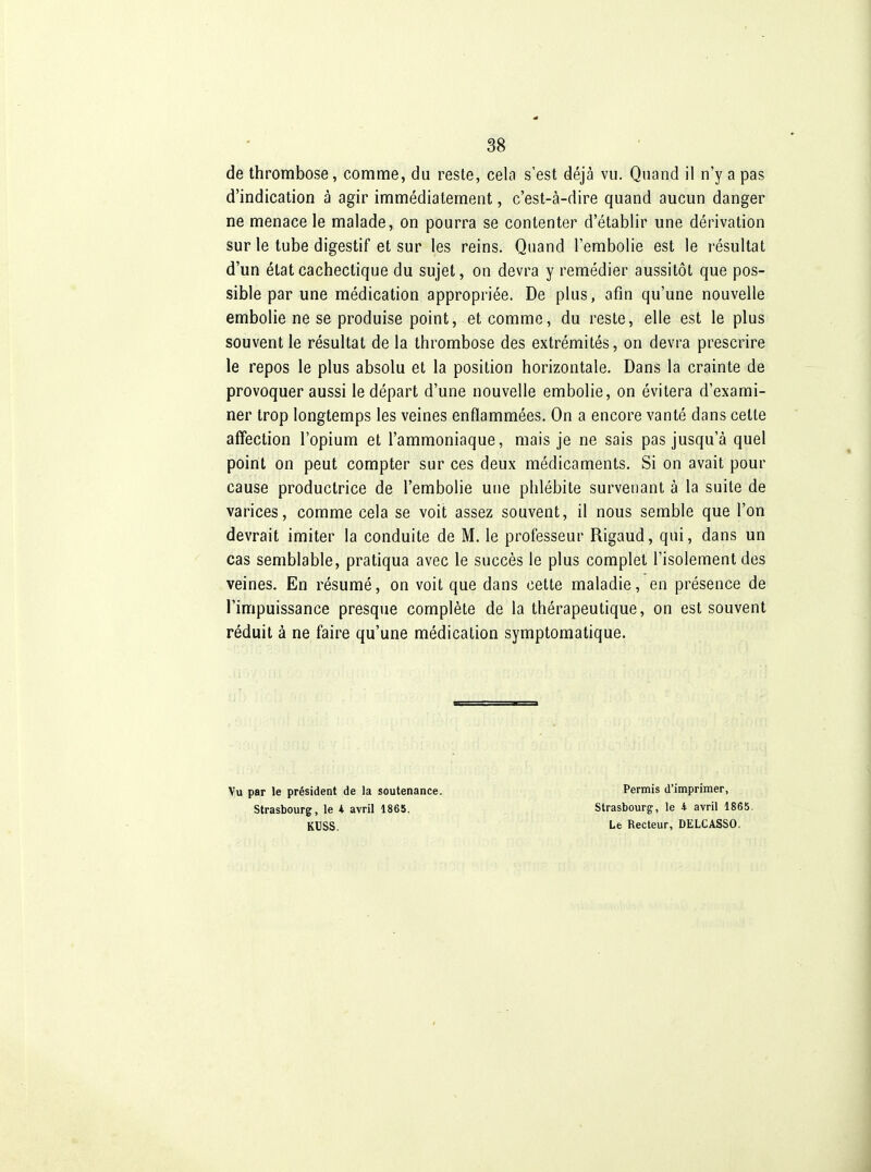de thrombose, comme, du reste, cela s'est déjà vu. Quand il n'y a pas d'indication à agir immédiatement, c'est-à-dire quand aucun danger ne menace le malade, on pourra se contenter d'établir une dérivation sur le tube digestif et sur les reins. Quand l'embolie est le résultat d'un état cachectique du sujet, on devra y remédier aussitôt que pos- sible par une médication appropriée. De plus, afin qu'une nouvelle embolie ne se produise point, et comme, du reste, elle est le plus souvent le résultat de la thrombose des extrémités, on devra prescrire le repos le plus absolu et la position horizontale. Dans la crainte de provoquer aussi le départ d'une nouvelle embolie, on évitera d'exami- ner trop longtemps les veines enflammées. On a encore vanté dans cette affection l'opium et l'ammoniaque, mais je ne sais pas jusqu'à quel point on peut compter sur ces deux médicaments. Si on avait pour cause productrice de l'embolie une phlébite survenant à la suite de varices, comme cela se voit assez souvent, il nous semble que l'on devrait imiter la conduite de M. le professeur Rigaud, qui, dans un cas semblable, pratiqua avec le succès le plus complet l'isolement des veines. En résumé, on voit que dans cette maladie, en présence de l'impuissance presque complète de la thérapeutique, on est souvent réduit à ne faire qu'une médication symptomatique. Vu par le président de la soutenance. Strasbourg, le 4 avril 1865. KUSS. Permis d'imprimer, Strasbourg, le 4 avril 1865. Le Recteur, DELCASSO.