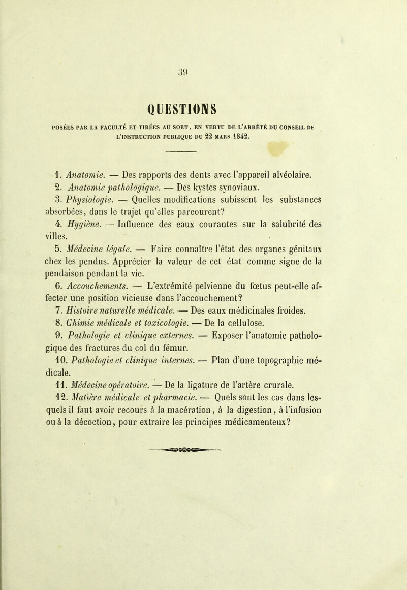 «lESTIOIVS POSÉES PAR LA FACULTÉ ET TIRÉES AU SORT, EN VERTU DE L'ARRÊTÉ DU CONSEIL DE L'INSTRUCTION PUBLIQUE DU 22 MARS 1842. 1. Anatomie. — Des rapports des dents avec l'appareil alvéolaire. 2. Ajiatomie pathologique. — Des kystes synoviaux, 3. Phîjsiologie. — Quelles modifications subissent les substances absorbées, dans le trajet qu'elles parcourent? 4. Hijgiène. — Influence des eaux courantes sur la salubrité des villes. 5. Médecine légale. — Faire connaître l'état des organes génitaux chez les pendus. Apprécier la valeur de cet état comme signe de la pendaison pendant la vie. 6. Accouchements. — L'extrémité pelvienne du fœtus peut-elle af- fecter une position vicieuse dans l'accouchement? 7. Histoire naturelle médicale. — Des eaux médicinales froides. 8. Chimie médicale et toxicologie. — De la cellulose. 9. Pathologie et clinique externes. — Exposer l'anatomie patholo- gique des fractures du col du fémur. 10. Pathologie et clinique internes. — Plan d'une topographie mé- dicale. 14. Médecine opératoire. — De la ligature de l'artère crurale. 12. Matière médicale et pharmacie. — Quels sont les cas dans les- quels il faut avoir recours à la macération, à la digestion, à l'infusion ou à la décoction, pour extraire les principes médicamenteux?