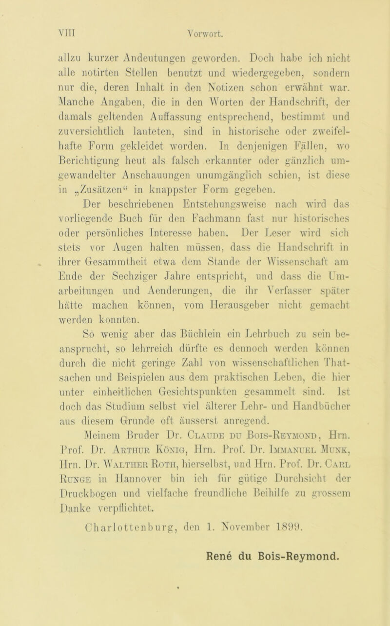 allzu kurzer Amiciitungeii gewordeii. Docli Jiabc icli niclit alio notirtcn Stcllcii benutzt iind wiedergegeben, sondern luir die, dcreii Inhalt in den Notizen sclion erwahnt war. -Manclie Angabcn, die in den AVorten der Hand.schrift, der dainals geltenden Auffassiing entsj)recliend, bestiinnit und zuversiclitlich lauteten, sind in historische odor zweifel- hafte Form gckleidet worden. In denjenigen Fallen, wo Berichtiiiujig lieiit als falscli erkajinter oder aanzlich nin- gewandelter Anschauungeji iinumgaiigiicli scliieii, ist diese in „Zusatzen“ in knappster Form gegeben. Der beschriebonen b]ntstebungsweise nacli wird das vorliegende Buch fiir den Fachmann fast nur liistorisclies Oder persbnliclies Interesse liabem Der keser wird sicli stets vor Angen halten miissen, dass die Jlandschrifl in ilirer Gesammtheit etwa dem Stande der AAdssenscliaft am Fi\de der Sechziger Jahre cntspricht, und dass die Fm- arbeitungen nnd Aenderiingen, die ihr A'erfasscr sjnit.er hatto machen konnen, vom lleraiisgeber niclit gemacht worden konntcn. So wenig abcr das Biichlein ein Lehrbiicli zu sein be- anspnicbt, so lelirreich diirfte es dcnnocli worden konnen duroh die nicht geringe Zahl von wissenscliafilichen 'fliat- saclien und Beispiclcn ans dem praktischen l^cben, die liier imter eiiiheitlichcn Gesiclitspnnkten gesammelt sind. 1st doch das Studimn sclbst vicl alterer Lehr- und Handbucher aus dicsem Grunde oft ausserst anregend. Mciiicm Briider Dr. Cl.\ude du Bois-Reymond, Hrn. Frof. Dr. Arthur Koxig, Urn. I’rof. Dr. Dly.vxuel Muxk, Urn. Dr. Waether Roth, hiersclbst, und llru. Frof. Dr. Carl Ruxge in llaimover bin ich fiir giilige Durclisicht der Druckbogen und vielfache frcundliche P)cihilfc zu grossem Danke verpllichtet. Cbarlottenburg, den 1. November 181BL Rene du Bois-Reymond.