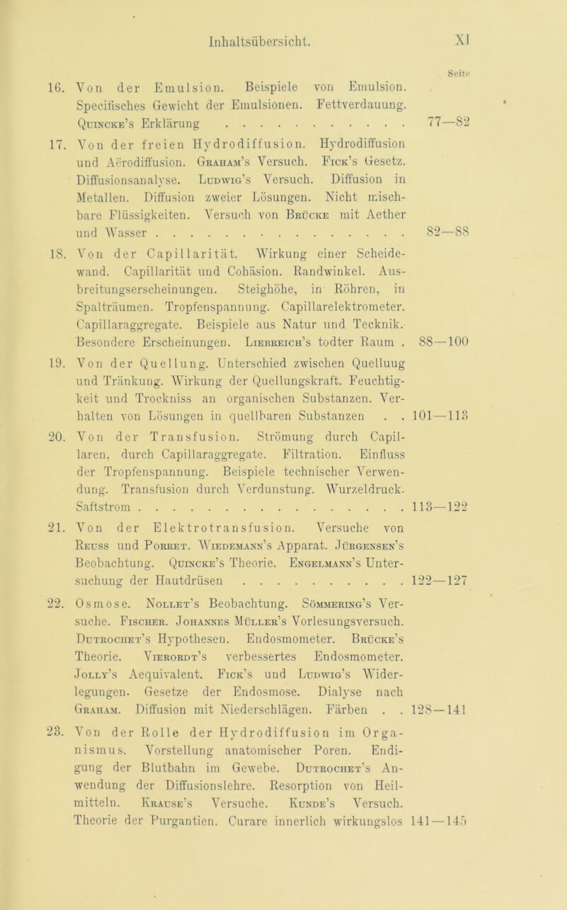 16. Von der Emulsion. Beispiele von Emulsion. Specilisches Gewicht der Emulsionen. Fettverdauung. Quincke’s Erkliirung 17. Yon der freien Hydrodiffusion. Hydrodiffusion und Aerodill'usion. Graham’s Versuch. Fick’s Gesetz. Diffusionsanalyse. Ludwig’s Versuch. Diffusion in Metallen. Diffusion zweier Ldsungen. Nicht misch- bare Fliissigkeiten. Versuch von Brucke mit Aether und Wasser IS. Von der Capillaritiit. Wirkung einer Scheidc- wand. Capillaritiit und Cohiision. Randwinkel. Aus- breitungserscheinungen. Steighohe, in Ildhren, in Spaltriiumen. Tropfenspannung. Capillarelektrometer. Capillaraggregate. Beispiele aus Natur und Tecknik. Besondere Erscheinungen. Lierreich’s todter Raum . 88—100 19. Von der Quellung. Unterschied zwischen Quelluug und Triinkung. Wirkung der Quellungskraft. Feuchtig- keit und Trockniss an organischen Substanzen. Ver- halten von Losungen in quellbaren Substanzen . . 101 —118 20. Von der Transfusion. Strbmung durch Capil- laren. durch Capillaraggregate. Filtration. Einfluss der Tropfenspannung. Beispiele technischer Verwen- dung. Transfusion durch Verdunstung. Wurzeldruck. Saftstrom 113—122 21. Von der Elektrotransfusion. Versuche von Reuss und PoRRET. Wiedemann’s Apparat. .Iurgensen’s Beobachtung. Quincke’s Theorie. Engelmann’s Unter- suchung der Hautdriisen 122—127 22. Osmose. Nollet’s Beobachtung. Sommering’s Ver- suche. Fischer. Johannes Muller’s Vorlesungsversuch. Dutrochet’s Hypothesen. Endosmometer. Brucke’s Theorie. Vierordt’s verbessertes Endosmometer. Jolly’s Aequivalent. Fick’s und Ludwig’s Wider- legungen. Gesetze der Endosmose. Dialyse nach Graham. Diffusion mit Xiederschliigen. Fiirben . . 128 —141 23. Von der Rolle der Hydrodiffusion im Orga- nismus. Vorstellung anatomischer Poren. Endi- gung der Blutbahn im Gewebe. Dutrochet’s An- wendung der Diffusionslehre. Resorption von Heil- mitteln. Krause’s Versuche. Kunde’s Versuch. Theorie der Purgantien. Curare innerlich wirkungslos 141 —14.'> Scitc* 77—82 82—88