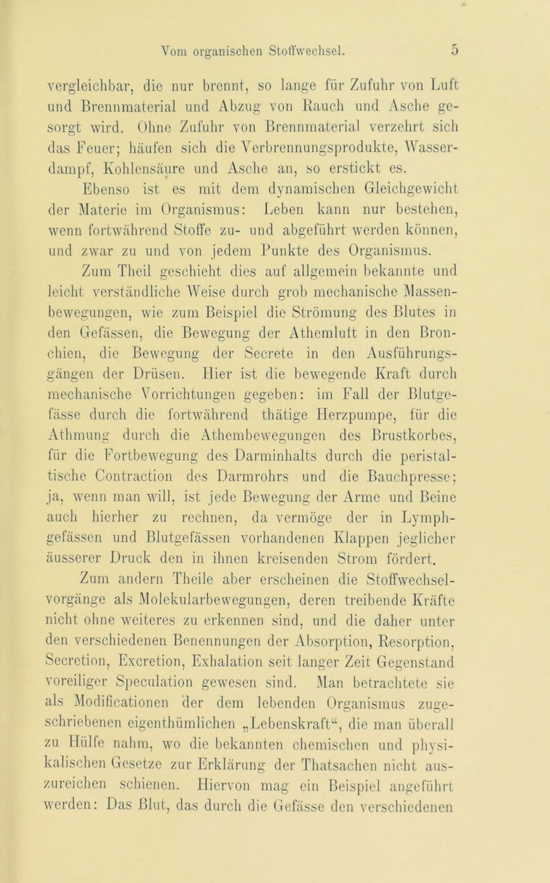 vergleichbar, die nur brennt, so lange fiir Zufubr von l^uft unci Brenninaterial und Abzug von llaucli und Ascbe ge- sorgt wil’d. Ohne Ziil'ulir von Brenninaterial verzehrt sicli das Feuer; haufen sicli die Verbrennungsprodukte, Wasser- danipf, Kohlensaure und Asclie an, so erstickt es. Ebenso ist es niit dem dynaniisclien Gleichgewiclit der Materie ini Organisinus; Leben kann nur bestehen, wenn fortwahrend Stoffe zu- und abgefiilirt werden konnen, und zwar zu und von jedem Bunkte des Organisinus. Zum Tlieil geschielit dies auf allgemein bekannte und leiclit verstiindliche Weise durcli grob meclianisclie ]\lassen- bewegungen, wie zum Beispiel die Strbmung des Blutes in den Gefassen, die Bewegung der Atliemlult in den Broii- cliien, die Bewegung der Secrete in den Ausfulirungs- giingen der Driisen. llier ist die bewegende Kraft durch inechanische Vorriclitungen gegeben: im Fall der Blutge- fiisse durch die fortwahrend thiitige Flerzpumpe, fiir die Athniung durch die Athembewegungen des Brustkorbes, fiir die Fortbewegung des Darminlialts durch die peristal- tisclie Contraction des Darnirohrs und die Bauchpresse; ja, wenn man will, ist jede Bewegung der Anne und Beine auch hierher zu rechnen, da vermoge der in Lyinph- gefassen und Blutgefassen vorhandenen Klappen jeglicher ausserer Druck den in ihnen kreisenden Strom fordert. Zum anderii Theile aber erscheinen die Stoffwechsel- vorgiinge als Molekularbewegungen, deren treibende Krafte nicht ohne weiteres zu erkennen sind, und die daher unter den verschiedenen Benennungen der Absorption, Resorption, Secretion, Excretion, Exhalation seit langer Zeit Gegenstand voreiliger Speculation gewesen sind. Man betrachtete sie als iModificationen der dem lebenden Organisinus zuge- schriebenen eigeiithiimlichen „Lebenskraft“, die man iibcrall zu Iliilfe nahm, wo die bekamiten chemischen und phvsi- kalischen Gesetze zur Erklarung der Thatsachen nicht aus- zureichen schicnen. Hiervon mag ein Beispiel angefiihrt werden; Das Blut, das durch die Gefiisse den verschiedenen