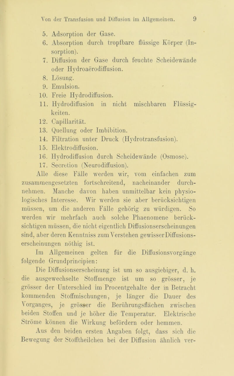 5. Adsorption der Gase. 6. Absorption durcii tropfbare tliissige Korper (In- sorption). 7. Difl’nsion der Gase durcli feiichte Scheidewiinde Oder Hydroaerodiffusion. 8. Losung. 9. Emulsion. 10. Freie Hydrodiffusion. 11. HydrodilFusion in nicht misclibaren Fliissig- keiten. 12. Capillaritat. 13. Quellung oder Imbibition. Id. Filtration unter Druck (Hydrotransfusion). 15. Elektrodiffusion. 16. Hydrodiffusion durch Scbeidewande (Osmose). 17. Secretion (Neurodiffusion). Alle diese Fiille werden wir, vom einfachen zum zusamraengesetzten fortschreitend, naclieinander durch- nelimen. Manche davon haben unmittelbar kein physio- logisches Interesse. Wir werden sie aber beriicksichtigen miissen, um die anderen Falle gehorig zu wiirdigen. So werden wir mehrfach auch solclie Pliaenomene beriick- sichtigen miissen, die niclit eigentlich Diffusionserscheinungen sind, aber deren Kenntniss zumA^erstehen gewisserDiffusions- erscheinungen noting ist. fm Allgemeinen gelten fiir die Diffusionsvorgange folgende Grundprincipien; Die Diffusionserscheinung ist um so ausgiebiger, d. h. die ausgewechselte Stoffmenge ist um so grosser, je grosser der Unterschied im Procentgehalte der in Betracht kommenden Stoffmischungen, je langer die Dauer des \ organges, je grosser die Beriihrungsflachen zwiscben beiden Stoffen und je boher die Temperatur. Elektriscbe Strome konnen die Wirkung befdrdern oder bemmen. Aus den beiden ersten Angaben folgt, dass sich die Bewegung der Stofftbeilcben bei der Diffusion abnlicb ver-