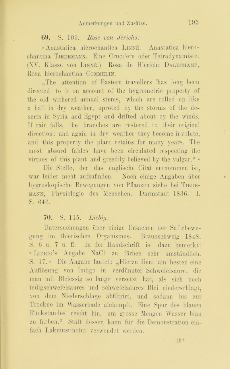 09. S. 109. Itosc von Jericho: *Anastatica hicrocluintica Linxk. Aiiastatica hiero- chantina Tiedemann. lAiie Crucifere oder Tetradynanii.ste. (XV. Klassc vun LinniV) Ivosa dc lliericho 1)alech.\mp, Ivosa hierochaiitina Commelix. „The attention of Eastern travellers 'has long been directed to it on account of the hygroraetric property of the old withered annual stems, which are rolled up like a ball in dry weather, uproted by the storms of the de- serts in Syria and Egypt and drifted about by the winds. If rain falls, the branches arc restored to their original direction: and again in dry weather they become involute, and this property the plant retains for many years. The most absurd fables have been circulated respecting the virtues of this plant and greedily believed by the vulgar.‘‘ * Die Stelle, der das enalische Citat entnommen ist, war leider nicht aufzufindcn. Noch cinige Angaben iiber hygroskopische Bewegungen von Pdanzen siche bei Tiede- MAXX, Physiologie des Menschen. Darmstadt 1896. 1. S. 646. 70. S. 115. Lichig: Entersuchungen iiber cinige L’rsachen der Saftebewe- gung im thicrisciicn Organismus. Braunschweig 1848. S. 6 u. 7 u. fl. Ill der llandschrift ist dazu bemeikt: * Liebig’s Angabe NaCl zu farben schr umstandlich. S. 17. - Die Angabe lautet: „llicrzu dient am besten cine Aufldsung von Indigo in verdiinnter Schwcfclsaure, die man mit Bleiessig so lange versetzt hat, als sich noch indigschwefelsaures und schwcfclsaurcs Blei niedcrschlagt, von dem Nicderschlage abfiltrirt, und sodann liis zur 'Lrockne im Wassei'badc abdampft. Eine Spur des blauen Biickstandes reicht hin, um grossc 3Iengen Wasscr blau zu farben.“ Statt dessen kann fiir die Demonstration ein- fach Lakmustinctur verwendet werden.