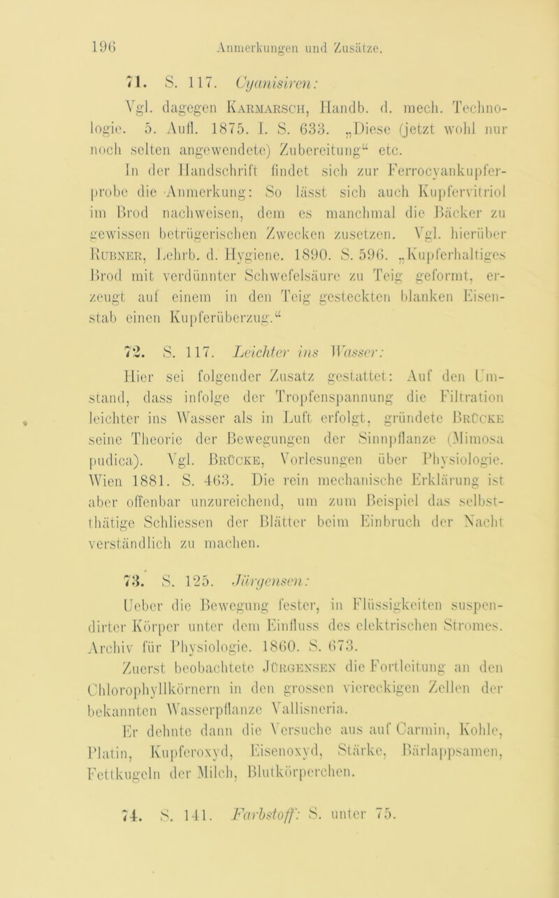 71. S. 117. Cijanisircn: Vg'l. dageg'cn Karmarsch, Hciiulb. d. niech. Tecliiio- logi('. 5. Anil. 1875. 1. S. 633. ,,Diese (jetzt wolil iinr nocli sclten ange wend etc) Ziibcreituiig“ etc. Ill dcr llandschrifl fiiulet sicli zur Ferrocyankupfei-- jirobe die Aiimerkung: So lasst sicli aiicli Kii])('ervitriol iiii Brod nacliweiseii, dciii cs maiiclimal die Backer zu gewisscii bctriigerisclieii Zvveckeii zusetzeii. \’gl. hieriibei’ Burner, kelirb. d. Hygiene. 1890. S. 596. ,,I\u|)l‘erhaltiges Brod init verdiimiter Schwefelsaun' zu Teig geformt, ei- zeiigt auf eiiiein in den Teig gcstecktcn blankeii kisen- stab eincii Knpreriiberzng.“ 7'2. S. 117. Lelchter ins ]Vass(r: Hier sei folgcndcr Znsatz gestattel;; Anf den L m- staiid, dass infolge dcr Tropfenspannung die Filtration leichtcr ins Wasser als in Luft erfolgt, griindete BrCcke seine Tlicoric der Bcvvegnngen der Siiiii])llaiize (31imosa pndica). A'gl. BrUcke, Vorlesnngen iiber Physiologic. Wien 1881. S. 463. Die rein nicclianisclie Frklarnng ist aber olTenbar nnznreicliend, nm zuiii Bcispicl das selbst- iliatige Scliliessen der Blatter bcim Finbrncli der Xaclit verstandlicli zu inaclien. 78. S. 125. Jiltycmsoi: Ueber die Bewegnng fester, in Fliissigkeiteii snspeii- dirter Kdrpcr nnter deni Einllnss dcs elektrisclien Stromes. Arcbiv fiir Physiologic. 1860. S. 673. Zncrst beobachtcte Jorgensen die Fortlcitnng an den Chlorophyllkorncrii in den grossen viercckigen Zellen der bckannten AVasserp(lanzc A^a 11 isneria. Fr dclintc daiin die Versnche ans anf Cariniii, Kohle, Platin, Knpferoxyd, Itisenoxyd, Starke, Bariappsamen, FeUkngcln der Alilcli, Blnikurperchen. 74. S. 141. Farhsto/f: S. nnter 75.