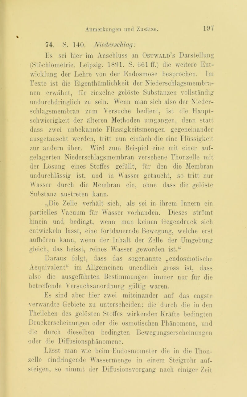 74. S. 140. Nicdcrschlan : Es sei liier im Anschluss an Ostwald’s Darstellung (Stochiomotrie. Leipzig. 1891. S. GGl 11.) die weitere Ent- wicklung der Lelirc von der Endosinoso bes|)roclien. Ini Texte ist die Eigenthiiinlichkeit der Niedersclilagsmeiubra- nen ei'wahnt, fiir einzelne geldste Substanzen vollstandig undurchdringlich zu sein. Wonn man sich also der Nieder- schlagsmembran zum Versuche bedient, ist die Ilaupt- scliwierigkeit der alteren ]\rethoden umgangen, denn statt dass zwei unbekannte Fliissigkeitsinengen gegeneinander aiisgetauscht werden, tritt nun einfacli die cine Elussigkeit zur andern iiber. Wird zum Beispiel eine mit einer auf- gelagerten Niederschlagsmembran versehene Thonzelle mit der Eosung eines Stoffes gefiillt, fiir den die ]\lembran undurchlassig ist, und in Wasser getaucht, so tritt nur Wasser durch die Membran ein, oline dass die geloste Sul)stanz austreten kann. „Die Zelle verluilt sich, als sei in ihrem Innern ein partielles Vacuum fiir Wasser vorhanden. Dieses strdmt hinein und bedingt, wenn man keinen Gegendruck sich entwickeln liLsst, eine fortdauernde Bewegung, welche erst aufhdren kann, ’wenn der Inhalt der Zelle der Umgebuuir gleich, das heisst, reines Wasser geworden ist.“ Daraus folgt, dass das sogenannte ,,endosmotische Ae([uivalent“ im xVllgemeinen unendlich gross ist, dass also die ausgefiihrten Bestimmungen immer nur fiir die betreflfende Versuchsanordnung giiltig waren. Es .sind aber hier zwei miteinander auf das eneste verwandte Gebiete zu unterscheiden: die durch die in den Theilchen des geldsten Stoffes wirkenden Krafte bedingten Druckerscheinungen oder die osmotischen Bhanomene, und die durch dieselben bedingten Bewegungserscheinungen oder die Diffusionsphanomene. Eiisst man wie beim Ihulosmometer die in die Thon- zelle eindringende AVassermenge in einem Steigrohr auf- steigen, so nimmt der DilTusionsvorgang nach einiger Zeit