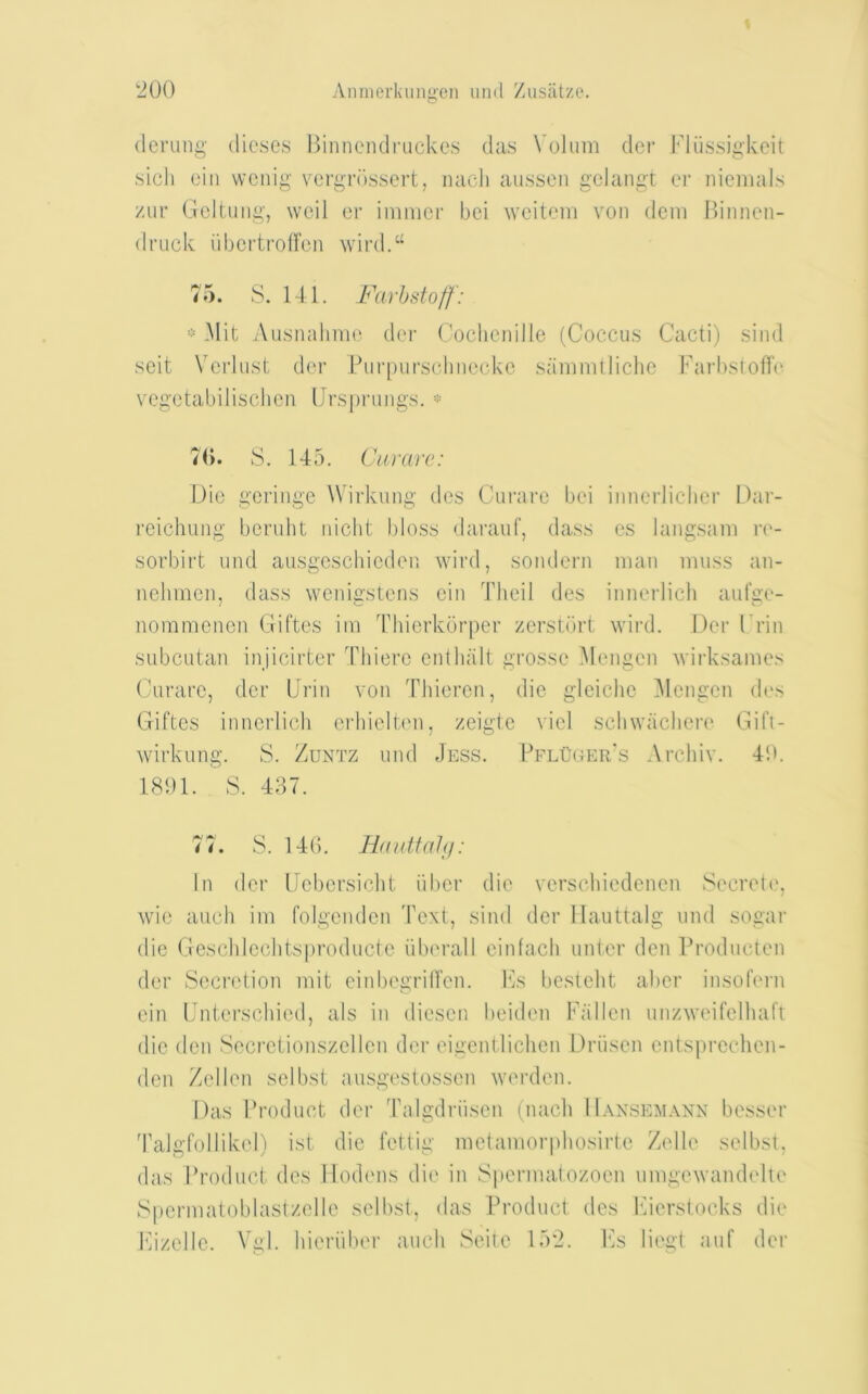 (Icrung dieses Biiineiulriickes das Vohim dei‘ Fliissigkeit sich eiii wcnig veigriissort, luicli aussen gelangt ei' niemals ziir Gcltung, well er imnicr bei ^veiteln von deni Binnen- driick iibcrtmiren wird.“ 75. S. 141. Farh staff: * Mit z\usnalinie der Coclienille (Coccus Cacti) sind soit Vcidust der Burpurschnecke sanimlliche Farbstofk' vegetabilischcn Ursprungs. 7(). S. 145. Cararc: Dio gcringc Wirkung des Curare bei innerlicber Dar- reichiing beruht nicht bloss darauf, dass es langsani re- sorbirt und ausgoschieden wird, sondern man muss an- nehmcn, dass wenicstens ein Tbeil des innerlich auf2;e- noraraenen Giftes im Thierkbrper zersUirt wii'd. Der Frin subcutan inj’icirter Thiere entlialt grosse Mengen Avii'ksames (airare, der Grin von Thieren, die gleiclie i\Iengen (b's Giftes innerlicli erhielten, zeigte viel scbwacliere Gifi- wirkung. S. Zuntz und Jess. BflOger’s Archiv. 40. 1801. S. 487. 77. S. 14(). Hauttahi: In der Uebersiebt iiber die verscbiedenen Secreti', wie auch im folgenden Text, sind der llauttalg und sogai’ die Geschlechtsproducte iiberall einfacb unter den rroducten der Secndion mit einbegrilTen. Fs bestelit aber insofern ein IJnterschied, als in diesen beiden Fallen unzweifelliaft die den Secretionszellen der eigentliclien Driisen cntspreclien- den Zellen scibst ausgestossen werden. Das Broduct der Talgdriisen (nacb IIansem.xnn besser Talgfollikel) ist die fettig metamorphosirte Zelle selbst, das Broduct des llodmis die in Spermatozoen umgexvandelle Gpermatoblastzelle selbst, das Broduct des Fierstocks di(' IGzelle. Vgl. hieriiber auch Seile 152. Fs liegt auf der