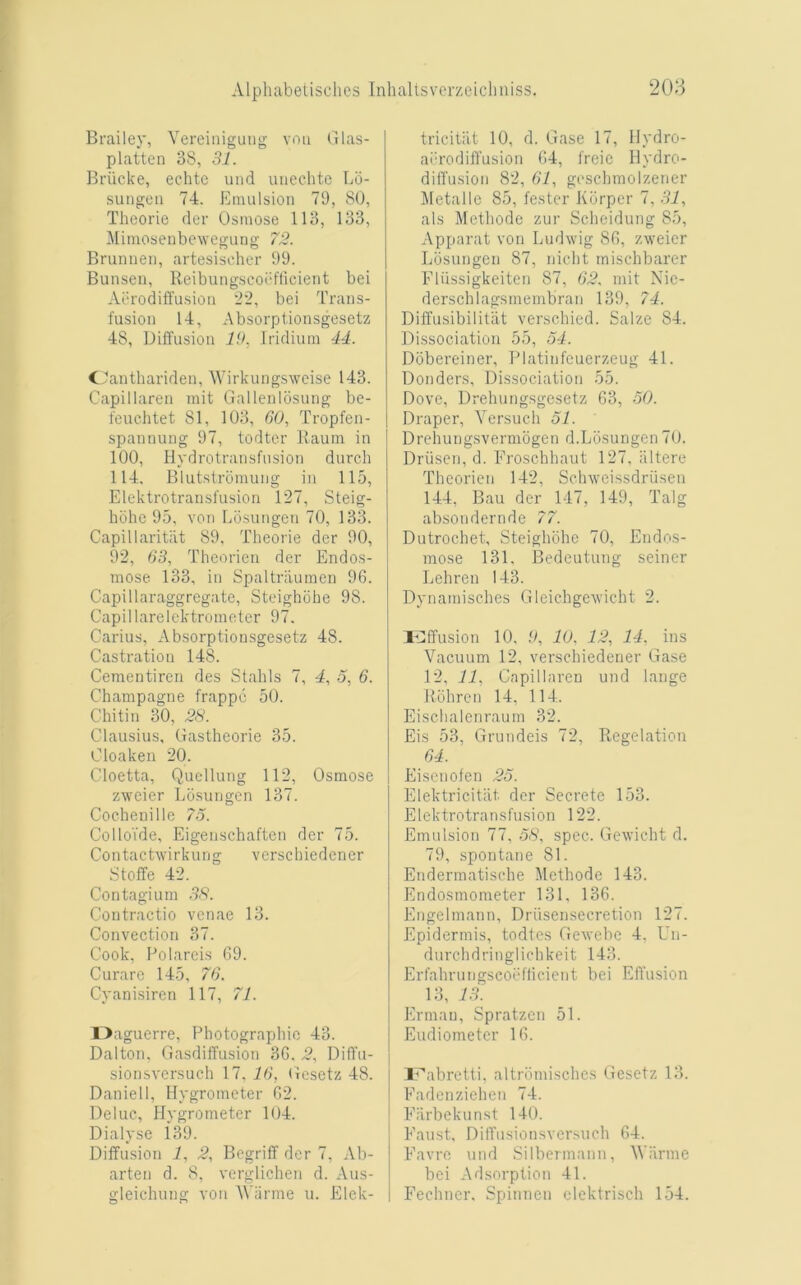 Brailey, Vereiiiiguug vou Glas- platten 38, 31. Briicke, echtc und uiiechtc Lo- sungen 74. Emulsion 79, 80, Theorie der Osmose 113, 133, Mimoseiibewegung 73. Brumien, artesisoher 99. Bunsen, Reibungscocflicient bei Aerodiffusion '1’2, bei Trans- fusion 14, Absorptionsgesetz 48, Diffusion 19. Iridium 41. C'antbariden, Wirkungswcise 143. Capillaren mit Gallenlosung be- feuchtet 81, 103, GO, Tropfen- spannung 97, todter Raum in 100, Hydrotransfusion durch 114, Blutstromung in 115, Elektrotransfusion 127, Steig- hohc 95, von Eo.sungen 70, 133. Capillaritiit 89. Theorie der 90, 92, 63, Theorien der Endos- mose 133, in Spaltrilumen 96. Capillaraggregatc, Steighohe 98. Capillarelcktrometer 97. Carius, Absorptionsgesetz 48. Castration 148. Cementiren des Stahls 7, 4, 5, 6. Champagne frappc 50. Chitin 30, 23. Clausius, Gastheorie 35. Cloaken 20. Cloetta, Qucllung 112, Osmose zwcier Lbsungen 137. Cochenillc 7o. Collo’ide, Eigenschaften der 75. Contachvirkung verschiedener Stoffe 42. Contagium 3S. Contractio venae 13. Convection 37. Cook, Folareis 09. Curare 145, 76. Cyanisiren 117, 71. l>aguerre. Photographic 43. Dalton, Gasdiffusion 36. 2, Diffu- sionsversuch 17. 16, Gesetz 48. Daniell, Hygrometer 62. Deluc, Hygrometer 104. Dialyse 1*39. Diffusion 1, 2, Begriff der 7, Ab- arten d. 8, verglichen d. Aus- gleichung von AViirme u. Elek- tricitiit 10, d. Gase 17, Hydro- abrodifl'usion 64, freic Hydro- diffusion 82, 61, gcsclimolzener Metalle 85, fester Kbrper 7, 31, als Methode zur Scheidung 85, Apparat von Ludwig 86, zweicr Lbsungen 87, nicht rnischbarer Eliissigkeiten 87, 62. mit Nic- derschlagsmembran 139, 74. Diffusibilitiit verschied. Salze 84. Dissociation 55, 54. Dbbereiner, Platinfeuerzeug 41. Donders, Dissociation 55. Dove, Drehungsgesetz 63, 50. Draper, Versueh 51. Drehungsvermbgen d.Lbsungen 70. Driisen, d. Eroschhaut 127, iiltere Theorien 142, Schweissdriisen 144, Bau der 147, 149, Talg absondernde 77. Dutrochet, Steighohe 70, Endos- mose 131, Bedeutung seiner Lehren 143. Dynamisches Gleichgewicht 2. ! Effusion 10, 9, 10, 12, 14, ins Vacuum 12, verschiedener Gase 12, 11, Capillaren und lange Rbhren 14, 114. Eischalenraum 32. Eis 53, Grundeis 72, Regelation 64. Eiscuofen 25. Elektricitiit der Secrete 153. Elektro transfusion 122. Emulsion 77, 58, spec. Gewicht d. 79, spontane 81. Endermatische Methode 143. Endosmometer 131, 136. Engelmann, Driisensecretion 127. Epidermis, todtes Gewebc 4, Un- durchdringlichkeit 143. Erfahrungscobfticient bei Effusion 13, 13. Ermau, Spratzen 51. Eudiometer 16. Eabretti, altrbmisclics Gesetz 13. Eadenziehen 74. Earbekunst 140. Eaust, DilTusionsvcrsnch 64. Eavre und Silbermann, Wiimie bei Adsorption 41. Eechner. Spinnen olektrisch 154.