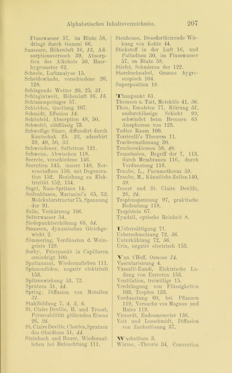 Flusswasser 57, im Blute 5S, drillgt durch Guinmi 6G. Saussure, Huhenlnft IG, 15, Ad- sorptioiisversuch 39, Absorp- tion des Alkohols 50, llaar- hygroiiieter G'2. Scheele, Luftaualyse 15. Scheidewiiiide, verschiedene ’20, 1-2S. Sehlageiide Wetter 20, 25, 21. Sehlagiiitweit, Hoheiiluft IG, 15. Schlamiiipeitzger 57. Schleiden, (^Uiclluiig 107. Schmidt, Effiisioii 14. Schoiifeld, Absorption 48, 50. Schwefel, zahlliissig 73. Schwetligc Siiure, diffundirt durch Kautschnk 25. 23, adsorbirt 39, 40, 50, 33. Schwcndener, Saftstrom 121. Schweiss, Abwischen 118. Secrete, verschiedene 14G. Secretion 145, innere 148, Ner- veneiiilluss 150, mit Degenera- tion 152. Beziehung zu Elek- tricitiit 152, 154. Segel, Nass-Spritzen 14. Seifenblasen, illarianini’s 65, 52, Molekularstructur 75, Spannung der 91. Seilc, Verkurznng 106. Selterwasser 54. Siedepunktserhohung 68, 54. Smaasen, dynainisches Gleichge- wieht 2. Sominering, Verdiinsten d. Wein- geists 129. Sorby, Frierpunkt in Capillaren erniedrigt 100. Spallanzani, Wiederaufleben 111. Spinnenfaden. negativ clektrisch 153. Spitzeinvirkuiig 53, 72. Spratzen 51, 44. Spring, Diffusion von 51etallen 31. StahlbiIdling 7, 4, 5, 6. St. Claire Deville, II. und Troost, Pcrineabilitiit gluhenden Eisens 2G, 24. St. Claire Deville, Charles, Spratzen des Obsidians 51, 44. Steinbach und Bauer, Wiedcrauf- Icbcn bei Befeuchtung 111. Steuhouse, Desodorilicirende Wir- kung von Kohle 44. Stickstolf in der Luft IG, und Palladium 30, im Flusswasser 57, im Blute 58. Stiefel, Schmieren der 122. Storchschnabel, Grannc hygro- scopisch 104. Superposition 18. ''L'haupunkt 61. Thomson u. Tait, Molekiile 41, 30. Thon, Emulsion 77, Kliirung 57, undurcliliissige Schicht 99, scliM'indet beim Brennen 05 Anaphorese von 123. Todter Raum 100. Torricelli’s Theorem 11. Trachecnathmung 30. Tracheenkiemen 58, 43. Transfusion, Begriff der 7, 113, durch Merabranen IIG, durch Verdunstung 118. Traube, L., Pneumothora.x 59. Traubc, M., Kunstliche Zellen 140, 50. Troost und St. Claire Deville, 26, 24. Tropfenspannung 97, praktische Bedeutung 118. Tropfstein 67. Tyndall, optische Reinheit 3. TJebersattigung 71. Ueberschmelzung 72, 50. Unterkiihlung 72, 50. Urin, negativ electrisch 153. Van t’Hoff, Osmose 74. Vascularisirung 4. Vassal I i-Eandi, Elektrische La- dung von Excreten 153. Ventilation, freiwillige 15. Verdriingung von Fliissigkeitcn 103, Tropfen 133. Verdunstung 60, bei Pllanzen 119, Versuche von Magnus und Hales 119. Vicrordt, Endosmometer 136. Voit uml Losschmidt, Diffusion von Zuckerlusung 37. '\'\'aehsth urn 3. Warme, -Thcorie 34, Convection