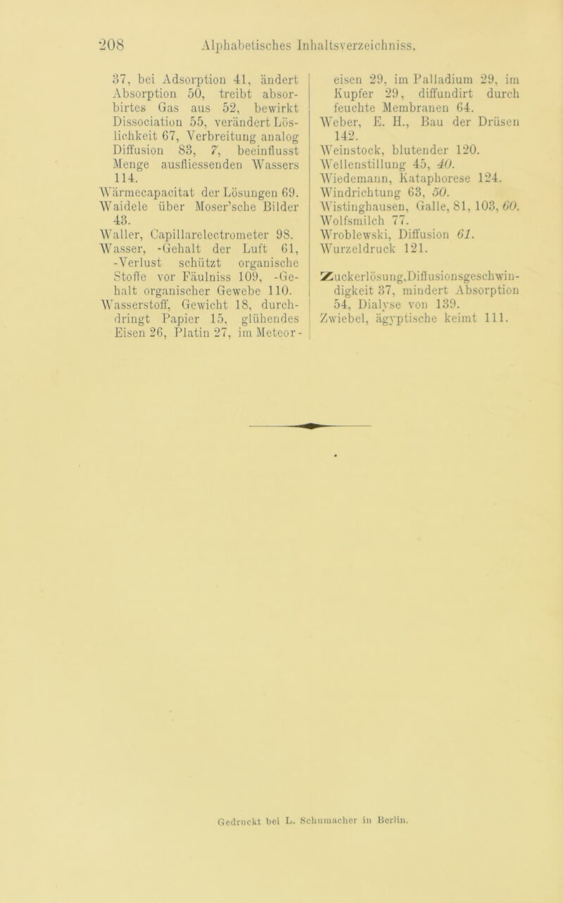 37, bei Adsorption 41, iindert Absorption 50, treibt absor- birtes Gas aus 52, bewirkt Dissociation 55, verandert Lus- lichkeit 67, Verbreitiing analog Diffusion 83, 7, beeinllusst Menge auslliessenden Wassers 114. Wiirniecapacitat der Losungen 69. Waidele iiber Moser’sclie Bilder 43. Waller, Capillarelcctrometer 98. Wasser, -Gehalt der Luft 61, -Verlust schiitzt organischc Stol'fe vor Fiiulniss 109, -Ge- halt organischer Gewebe 110. Wasserstoff, Gewicht 18, durch- dringt Papier 15, gliihendes Eisen 26, Platin 27, iin Meteor- eisen 29, im Palladium 29, iin Kupfer 29, diffundirt durch feuchte Membranen 64. Weber, E. H., Bau der Driisen 142. Weinstock, blutender 120. AVellenstillung 45, 40. AViedemann, Kataphorese 124. Windrichtung 63, 50. AVistinghausen, Galle, 81, 103, 6’0. AA^olfsmilch 77. AAAoblewski, Diffusion 61. AA^urzeldruck 121. >^uckerl6sung,Diffusionsgesclnvin- digkeit 37, mindert Absorption 54, Dialyse von 139. Zwiebel, agyptische keimt 111. Gednickt boi L. Scliuniacher in Berlin.