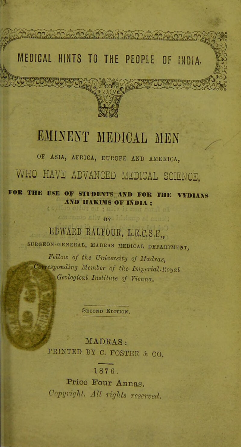 1 ^ MEDICAL HINTS TO THE PEOPLE OF INDIA- W _ __J>6}_ EMIiNENT MEDICAL MEiN / OF ASIA, AFRICA, EUKOPE AND AWEEICA, WHO HAVE ADVANCED MEDICAL SCIENCE, FOR THE rSE OF STCDF-IVTS AlVD FOK THE AXD ILIKIIUS OF IKDIA ; EDWARD BALFOUR. L.R.C.S.E., SURGEON-GENEEAL, MADEAS MEDICAL DEPARTMEBT, Fellow of the University of Madras, ^ponding Member of the Imperial-Royal Geological Institute of Vienna, Secord Edition. MADEAS: PRIXTED BY 0. FOSTER * CO. 187 6. Price Pour Annas. Copyright. All rifjlds reserved,