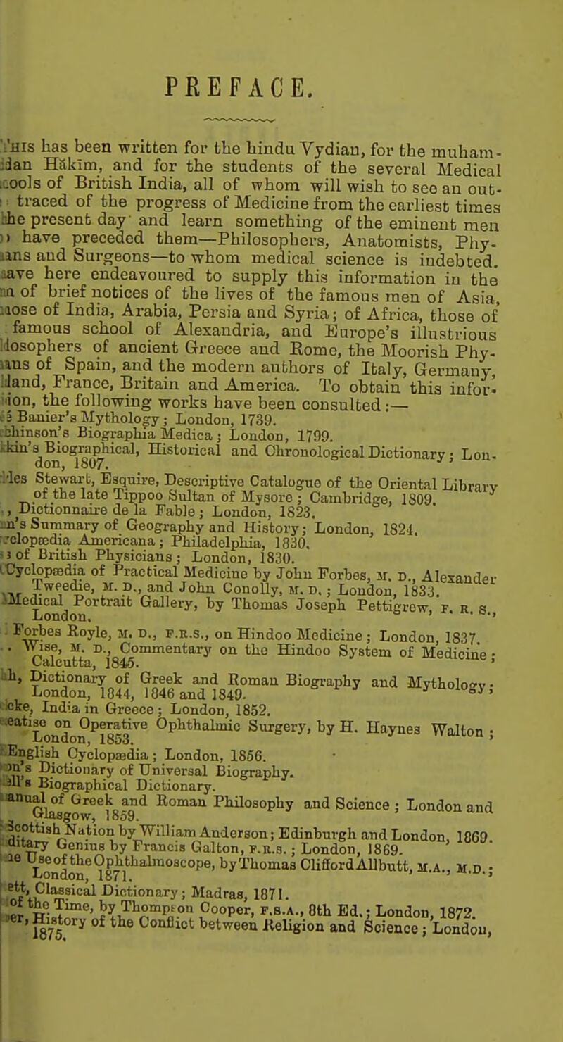 PREFACE. 'I'ms has been written for the hindu Vydian, for the muham- jdan Hakim, and for the students of the several Medical ;cools of British India, all of whom will wish to see an out- i : traced of the progress of Medicine from the earliest times hhe present day and learn something of the eminent men )) have preceded them—Philosophers, Anatomists, Phy- uns and Surgeons—to whom medical science is indebted, aave here endeavoured to supply this information in the na of brief notices of the lives of the famous men of Asia, laose of India, Arabia, Persia and Syria; of Africa, those of famous school of Alexandria, and Europe's illustrious Idosophers of ancient Greece and Eome, the Moorish Phy- iins of Spain, and the modern authors of Italy, Germany, Mand, France, Britain and America. To obtain this infor- idon, the following works have been consulted:— . 3 Banier'a Mythology; London, 1739. ilimson's Biographia Medica ; London, 1799. ,.kiu'8^Biographical, Historical and Chronological Dictionary j Lon- ;Mes Stewarb, Bsquii-e, Descriptive Catalogue of the Oriental Library of the late Tippoo Snltan of Mysore ; Cambridge, 1S09 ,, Dictionnaire de la Fable; London, 1823. sn 3 Summary of Geography and History; London, 1824. ;'clopffidia Americana; Philadelphia, 1830. ijof British Physicians; London, 1830. LCyclopasdia of Practical Medicine by John Forbes, M. d., Alexander >Tir /.^Pedie, M. D., and John ConoUy, m. d. ; London, 1833 -Wedical Portrait Gallery, by Thomas Joseph Pettigrew r a «< London. > . • -^^E^*^^ Koyle, M. D., P.E.S., on Hindoo Medicine ; London 1837 ■ ■ ^- ° ' Commentary on the Hindoo System of Medicine • Calcutta, 1845. ' kh. Dictionary of Greek and Eoman Biography and Mythology • London, 1844, 1846 and 1849- ^''ioffy, eke, India in Greece ; London, 1852. ' .eatiso^ on Operative Ophthabnic Surgery, by H. Haynea Walton ; t English Cyclopsedia ; London, 1856. il.^ I^iotionary of Universal Biography. 1.311« Biographical Dictionary. iannal of Greek and Roman Philosophy and Science : London and ^lasgow, 1859.  ,1i°^■^''^r<^^*^°^ by William Anderson; Edinburgh and London, 1869 aitary Genius by Francis Galton, f.k.s. ; London, 1869. le Useof theOphthabnoscope, byThomas CliffordAllbutt, M.A., M D • London, 1871. j Classical Dictionary; Madras, 1871. i^r hI.T' t^i^^^^Pn- ?°°P«'> 8tli Ed.; London, 1872.