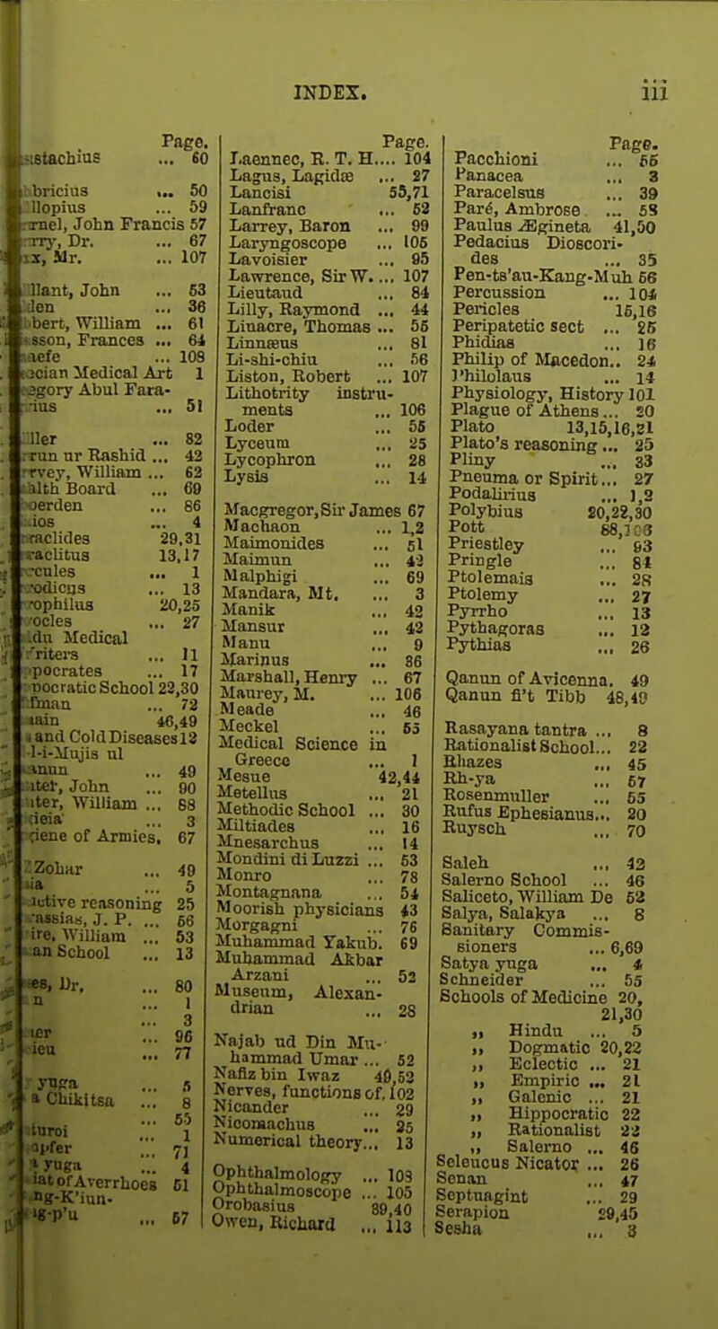 stachins Page. ... £0 ir.bricius >.. 50 llopuis ... 59 rmel, John Francis 57 ■ny. Dr. ... 67 iz, Mr. ... 107 :Uant, John den i'bert, William ... sson, Frances ... laefe jcian iledical Art Jgory Abul Fara- ius 63 36 61 6i 109 1 51 Her .. 82 run ar Rashid .. 42 - rvey, William . . 62 ilth Board .. 69 jerden .. 86 ios .. 4 mclides 29.31 I'acUtua 13.17 ■cules . .. I •odicas . . 13 •ophllua 20,25 ■coles . 27 .dn Medical 'ritera . 11 pocrates . 17 Docratic School 22,30 ' rman . 72 lain 46.49 . and ColdDiseasesl3 l-i-Mujis ul i-inun . 49 Iter, John . 80 iter, William .. . 6S ;ieia' 3 nene of Armies . 67 ^Zohar . 49 iia . 5 lutive reasoning 25 1 -aisias, J. P. .. . 66 lire. William .. 53 1 an School 13 5. Dr. 80 ' a Chikltstt ... turoi Tl'fer aofAverrhoeg ^'-K'iun• ..'■p'u 3 96 77 S 8 65 1 7J 4 61 67 Page. Laenneo, R. T. H.... 104 Lagus, LaRidSB ... 27 Lancisi S5,71 Lanfranc ... 62 Larrey, Baron ... 99 Laryngoscope ... 106 Lavoisier ... 85 Lawrence, SirW.... 107 Lieutand ... 84 Lilly, Kaymond ... 44 Linaore, Thomas ... 56 Linnasns ... 81 Li-shi-chia ... .^6 Liston, Robert ... 107 Lithotrity instru- ments ... 106 Loder ... 56 Lyceum ... 25 Lycophron ... 28 Lysis ... 14 Maogregor,Sii'James 67 Machaon ... 1,2 Maimouides ... 5I Maimun ... ii Malphigi ... 69 Mandara, Mt. ... 3 Manik ... 42 Mansur ,., 42 Manu ... 9 Slarinus ... 86 Marshall, Henry ... 67 Maurey, M. ... 108 Meade ... 46 Meckel ... 65 Medical Science in Greece ... I Mesne 42,44 Metelliis ... 21 Methodic School ... 30 Miltiades ... 16 Mnesarchus ... 14 Mondini diLuzzi ... 63 Monro ... 78 Montaprnana ... 54 Moorish physicians 43 Morgagni ... 76 Muhammad Yakub. 69 Muhammad Atbar Arzani ... 52 Museum, Alexan- drian ... 28 Najab ud Din Mu- hammad Umar... 52 Naflzbin Iwaz 40,52 Nerres, functions of. 102 Nicander ... 29 Nioomachus ... 25 Numerical theory... 13 Ophthalmology ... 103 Ophthalmoscope ... 105 Orobasius 89 40 Owen, Ricliara ... il3 Page. Paoohioni ... 66 Hanacea ... 3 Paracelsus ... 39 Par^, Ambrose ... 5S Paulus M^neta, 41,50 PedaoiuB Dioscori- des ... 35 Peu-ts'au-Kang-Muh 66 Percussion ... 101 Pericles 16,16 Peripatetic sect ... 25 Phidias ... ]6 Philip of Mflcedon.. 24 J'hilolaiis ... 1* Physiology, History 101 Plague of Athens... 20 Plato 13,15,16,21 Plato's reasoning... 25 Pliny ... 33 Pneuma or Spirit.,. 27 Podaliiius ... 1,2 Polybius 20,22,30 Pott 88,103 Priestley ... 93 Pngle ... 84 Ptolemais ... 2S Ptolemy ... 27 Pyrrho ... 13 Pythagoras ... 12 Pythias „, 26 Qanuu of Avioenna. 49 Qanun fl't Tibb 48,40 Rasayana tantra ... 8 Rationalist School... 22 Eliazes ,„ 45 Rh-ya ,,, 67 RosenmuUer ... 65 Rufus Ephesianua... 20 Ruysch ... 70 Saleh ,., 42 Salerno School ... 46 Saliceto, William De 53 Salj^a, Salakya ... 8 Sanitary Commis- sioners ... 6,69 Satya yuga ... 4 Schneider ... 55 Schools of Medicine 20, 21,30 ,1 Hindu ... 5 „ Dogmatic 20,22 ,1 Eclectic ... 21 „ Empiric ... 21 „ Galenic ... 21 „ Hippocratic 22 „ Rationalist 'ii „ Salerno ... 45 SeleucuB Nicator ... 26 Sonan ,., 47 Septnagint ... 29 Serapioa 29,45 Sesha ,.. 3