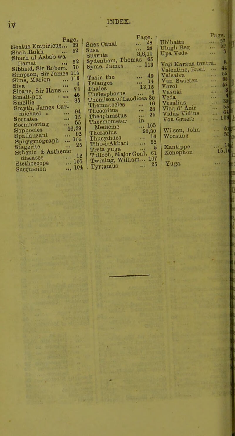 17 Page. ] SexUis Empirioua... 39 ] ShahBukh ... 6 s Sharli ul Asbab wa ^ Ilamat ..« 5- Sibbald, Sir Robert. '0 Simpson, Sir James Ul 4 73 i6 85 94 ,. 15 . 55 10,29 ,. 92 ,. 105 .. 25 Sima, Marioa Siva Sloano, Sir Hans .., Small-pos SmelUe _ •• Smyth, James Oar michael • Socrates Soemmering Sophocles Spallauzani Sphygmograph ... Stagerita Sthenic & Asthenic diseases Stethoscope Suceussion 12 105 101 Page. Suez Canal ... ^ Susa ■•• f? Suaruta •'•'i Sydenham, Thomas b6 Syme, James 113 Tasir, tho ... f9 Telauges Thales l**,! Thelesphorus ... 3 Themiaon of Laoaicea io Themis tocles Theocritus Theophrastus Thermometer Medicine Thessalus Thucydides Tibb-i-Alibari Treta yuga ... „ Tulloch, Major Gem. bi Twining, William... 107 TjTtamua ... -» 16 ... 23 ... 25 in ... 105 20,30 ... 16 ... 52 S WUatta Ulugh Beg UpaVeda Vaji Karana tantra. Valentine, Basil ... Valsalva Van Swieten Varol Vasuki Veda Vesalius Vicq d' Azir Vidus Vidius Von Graefe Wilson, John Worsung Xantippe Xeuophon Yuga 81 441 ssl 801 391 53 61' m.