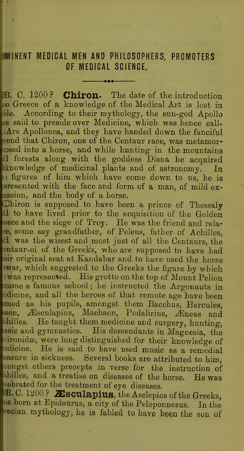UINENT MEDICAL MEN AND PHILOSOPHERS, PROMOTERS OF MEDICAL SCIENCE. B. C. 1200 ? Chiron. The date of the introduction 00 Greece of a knowledge of the Medical Art is lost in ilile. According to their mythology, the sun-god Apollo >8 said to preside over Medicine, which was hence call- ::Ars Apollonea, and they have handed down the fanciful eend that Chiron, one of the Centaur race, was metamor- oosed into a horse, and while hunting in the mountains di forests along with the goddess Diana he acquired linowledge of medicinal plants and of astronomy. In ! figures of him which have come down to us, he is loresented with the face and form of a man, of mild ex- sssion, and the body of a horse. Ghiron is supposed to have been a prince of Thessaly ci to have lived prior to the acquisition of the Golden eece and the siege of Troy. He was the friend and rela- te, some say grandfather, of Peleus, father of Achilles, di was the wisest and most just of all the Centaurs, the liutaur-oi of the Greeks, who are supposed to have had iiir original seat at Kandahar and to have used the horse vwar, which suggested to the Greeks the figure by which • was represented. His grotto on the top of Mount Pelion :;ame a famous school; he instructed the Ai'gonauts in ■dicine, and all the heroes of that remote age have been imed as his pupils, amongst them Bacchus, Hercules, -son, ^sculapiuSj Machaon, Podalirius, -^Eneas and ; hilles. He taught them medicine and surgery, hunting, ■isic and gymnastics. His descendants in Magnesia, the ironidsB, were long distinguished for their knowledge of idicine. He is said to have used music as a remedial asure in sickness. Several books are attributed to him, .origst others precepts in verse for the instruction of hilles, and a treatise on diseases of the horse. He was ebrated for the treatment of eye diseases. B. C. 1200 ? iEsculapiUS, the Asclepios of the Greeks, ■IS born at Epidaurus, a city of the Peloponnesus. In the e-eoian mythology, he is fabled to have been the son of