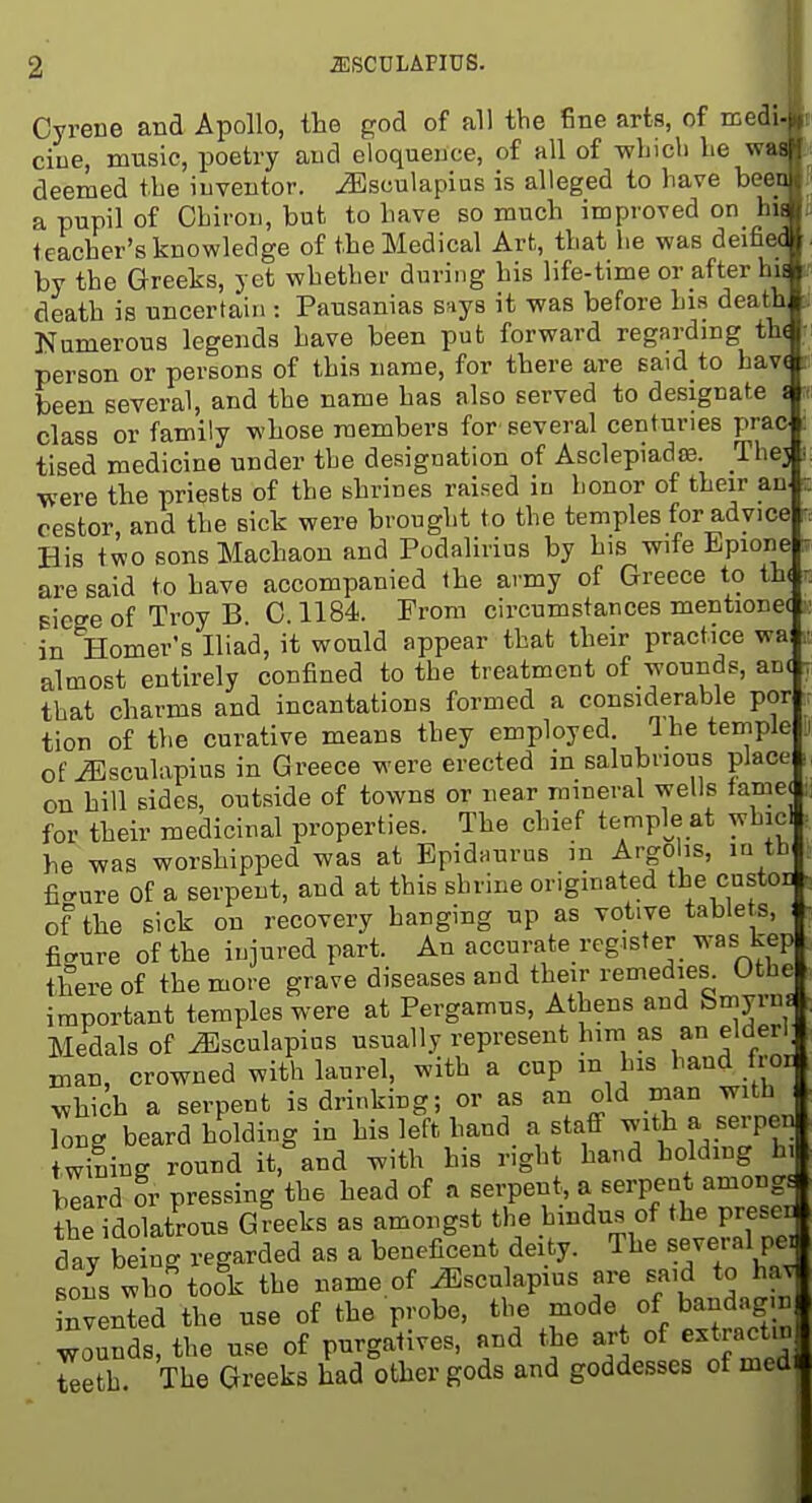 iESCTJLAFIUS. Cyrene and Apollo, the god of all the fine arts, of medi cine, music, poetry and eloquence, of all of -which he m deemed the inventor, ^sculapius is alleged to have bee a pupil of Chiron, but to have so much improved on hii teacher's knowledge of the Medical Art, that lie was deifiec by the Greeks, yet whether during his life-time or after hu death is uncertain : Pausanias s^iys it was before his death Numerous legends have been put forward regarding th( person or persons of this name, for there are said to hav( been several, and the name has also served to designate i class or family whose members for several centuries prao tised medicine under the designation of Asclepiadro. Thej ■were the priests of the shrines raised in honor of their an. cestor and the sick were brought to the temples for advice His two sonsMachaon and Podalirius by his wife Bpione are said to have accompanied the army of Greece to th( EiegeofTroyB 0.1184. From circumstances mentione( in Homer's Iliad, it would appear that their practice wa almost entirely confined to the treatment of wounds, an( that charms and incantations formed a considerable por tion of the curative means they employed, a he temple of ^sculapius in Greece were erected in salubrious place on hill sides, outside of towns or near mineral wells lamej for their medicinal properties. The chief temple at whicl he was worshipped was at Epidnurus in Argo is, lu tb figure Of a serpent, and at this shrine originated the custom of the sick on recovery hanging up as votive table s, fic^ure of the injured part. An accurate register was kep there of the more grave diseases and their remedies Othe important temples were at Pergamus, Athens and Smyrm Medals of ^sculapius usually represent him as an elder^ man, crowned with laurel, with a cup m his hand iroi| which a serpent is drinking; or as an old man with Cg beard holding in his left hand a staff l^f^'^^'P^'] w^mng round it, and with his right hand holdmg h, beard or pressing the head of a serpent, a serpent amongE the idolatrous Greeks as amongst the hindus of the prese. day being regarded as a beneficent deity. The several pei sons ^^bo took the name of ^sculapius are said to hav^ indented the use of the probe, the mode of bandaging wounds, tl^e use of purgatives, and tje art of e.tractin Z^h The Greeks had other gods and godde.sses of med