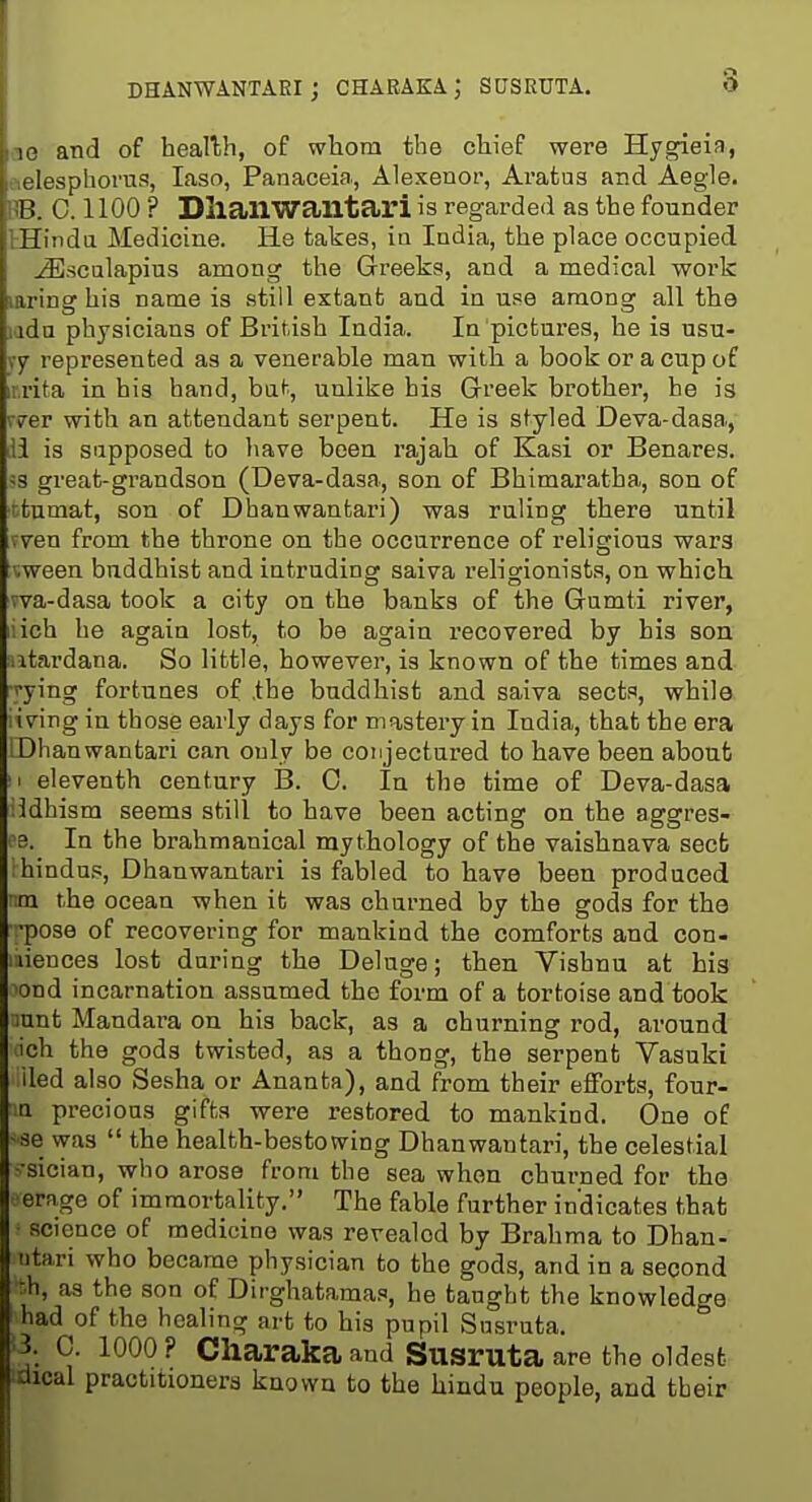 DHANWANTARI ; CHARAKA ; SUSRUTA. vio and of heallh, of whom the chief were Hygieia, tielespliorus, laso, Panaceia, Alexenor, Aratus and Aegle. RB. 0.1100 ? DliailWantari is regarded as the founder KEindu Medicine. He takes, ia India, the place occupied ^sculapius among the Greeks, and a medical work laring his name is still extant and in us^e among all the lada physicians of British India. In pictures, he is usu- ry represented as a venerable man with a book or a cup of iirita in his hand, bat, unlike his Greek brother, he is r?er with an attendant serpent. He is styled Deva-dasa., ili is supposed to have been rajah of Kasi or Benares. 5S great-grandson (Deva-dasa-, son of Bhimaratha, son of rtumat, son of Dhanwantari) was ruling there until fven from the throne on the occurrence of religious wars tween buddhist and intruding saiva religionists, on which wa-dasa took a city on the banks of the Gumti river, iich he again lost, to be again recovered by his son utardana. So little, however, is known of the times and ^•ying fortunes of the buddhist and saiva sects, while living in those early days for mastery in India, that the era [Dhanwantari can only be conjectured to have been about II eleventh century B. C. In the time of Deva-dasa iidhism seems still to have been acting on the aggres- c3. In the brahmanical mythology of the vaishnava sect ihindus, Dhanwantari is fabled to have been produced nm the ocean when it was charned by the gods for the pose of recovering for mankind the comforts and con- :iiences lost daring the Deluge; then Vishnu at his ond incarnation assumed the form of a tortoise and took 3unt Mandara on his back, as a churning rod, around ich the gods twisted, as a thong, the serpent Vasuki iled also Sesha or Ananta), and from their efforts, four- n precious gifts were restored to mankind. One of -se was  the health-bestowing Dhanwantari, the celestial ^•sician, who arose from the sea when churned for the •erage of immortality. The fable further indicates that science of medicine was revealed by Brahma to Dhan- ntari who became physician to the gods, and in a second :h, as the son of Dirghatamas, he taught the knowledge had of the healing art to his pupil Susruta. ■3. 0. 1000? Charaka and Susruta are the oldest idical practitioners known to the hindu people, and their