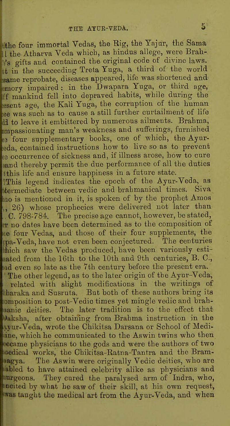 THE ATUE-VBDA. 5- the four immortal Vedas, the Rig, the Yajar, the Sama L the Atharva Veda which, as hindns allege, were Brah- ':'s gifts and contained the original code of divine laws, ifc in the succeeding Treta Tuga, a third of the world ■same reprobate, diseases appeared, life was shortened and cmory impaired : in the Dwapara Tuga, or third age, ff mankind fell into depraved habits, while during the ;ssent age, the Kali Yuga, the corruption of the human •ee was such as to cause a still further curtailment of life lid to leave it embittered by numerous ailmeuts. Brahma, cQipassionating man's weakness and sufferings, furnished e3 four supplementary books, one of which, the Ayur- 'cda, contained instructions how to live so as to prevent 03 occurrence of sickness and, if illness arose, how to cure fiand thereby permit the due performance of all the duties !this life and ensure happiness in a future state. ^This legend indicates the epoch of the Ayur-Veda, as tiermediate between vedic and brahmanical times. Siva 3Q0 is mentioned in it, is spoken of by the prophet Amoa ,, 26) whose prophecies were delivered not later than . C. 798-784. The precise age cannot, however, be stated, rr uo dates have been determined as to the composition of ice four Vedas, and those of their four supplements, the ipa-Veda, have not even been conjectured. The centuries :hich saw the Vedas produced, have been variously esti- mated from the 16th to the 10th and 9th centuries, B. C, Ad even so late as the 7th century before the present era. The other legend, as to the later origin of the Ayur-Veda, related with slight modifications in the writings of iharaka and Susruta. But both of these authors bring its imposition to post-Vedic times yet mingle vedic and brah- iianic deities. The later tradition is to the effect that •')aksha, after obtaining from Brahma instruction in the vyur-Veda, wrote the Chikitsa Darsana or School of Medl- ine, which he communicated to the Aswin twins who then Ccame physicians to the gods and were the authors of two oedical works, the Ohikitsa-Ratna-Tantra and the Bi'am- «agya. The Aswin were originally Vedic deities, who are labled to have attained celebrity alike as physicians and nnrgeons. They cured the paralysed arm of Indra, who, t ncited by what he saw of their skill, at his own request, was taught the medical art from the Ayur-Veda, and when