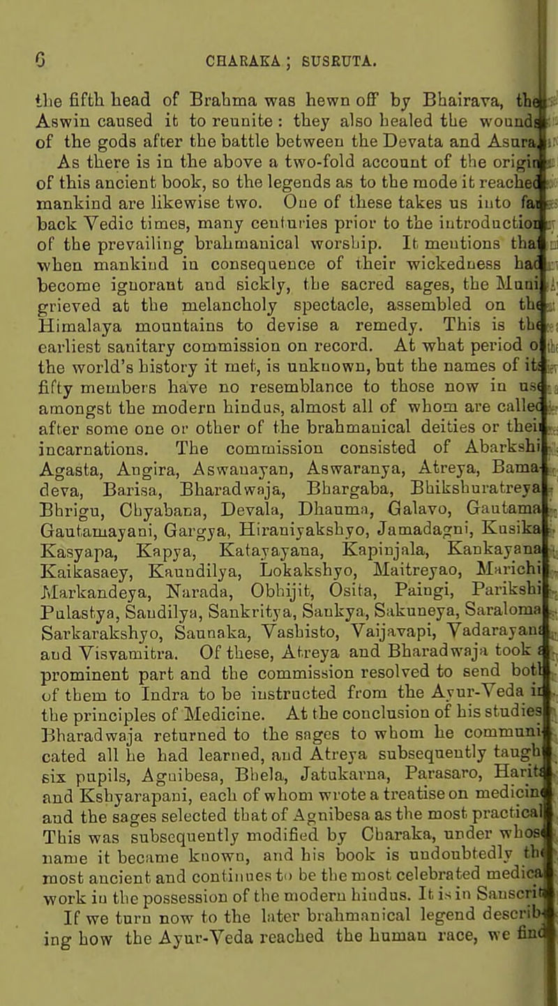 the fifth head of Brahma was hewn off bj Bhairava, tb( I: Aswin caused it to reunite : they also healed the woundi of the gods after the battle between the Devata and Asara i; As there is in the above a two-fold acconnt of the origii t of this ancient book, so the legends as to the mode it reached (. mankind are likewise two. One of these takes us into fa s- back Vedic times, many centuries prior to the iutrodactioi of the prevailing brahmauical worship. It mentions tha ui ■when mankind in consequence of their wickedness hoi become ignorant and sickly, the sacred sages, the Muni i; grieved at the melancholy spectacle, assembled on th( . Himalaya mountains to devise a remedy. This is tb( earliest sanitary commission on record. At what period o [\i the world's history it met, is unknown, but the names of it! fifty members have no resemblance to those now in us( amongst the modern hindus, almost all of whom ai'e callec iv- after some one or other of the brahmauical deities or theii v., incarnations. The commission consisted of Abarkshi •; Agasta, Angira, Aswauayan, Aswaranya, Atreya, Bama- ,, deva, Barisa, Bharadwaja, Bhargaba, Bhiksburatreya , Bhrigu, Cbyabana, Devala, Dhaumn, Galavo, Gautama Gautamayani, Gargya, Hiraniyakshyo, Jamadagni, Kusika Kasyapa, Kapya, Katayayana, Kapinjala, Kankayana Kaikasaey, Kaundilya, Lokakshyo, Maitreyao, Marichi - Markandeya, Narada, Obhijit, Osita, Paingi, Parikshi Palastya, Saudilya, Sankritya, Sankya, Sakuneya, Saraloma Sarkarakshyo, Saunaka, Vashisto, Vaijavapi, Vadarayani ^ and Visvamitra. Of these, Atreya and Bharadwaja took i v, prominent part and the commission resolved to send botl . of them to Indra to be instructed from the Ayur-Veda ir the principles of Medicine. At the conclusion of his studies Bharadwaja returned to the sages to whom he communi cated all he had learned, and Atreya subsequently taugh six pupils, Aguibesa, Bliela, Jatukarna, Parasaro, HaritJ and Kshyarapani, each of whom wrote a treatise on medicin( and the sages selected that of Agnibesa as the most practical This was subsequently modified by Cbaraka, under whos< name it became known, and his book is undoubtedly th( most ancient and continues to be the most celebrated medical work in the possession of the modern hindus. It is in Sauscriq If we turn now to the later brahmauical legend describ ing how the Ayur-Veda reached the human race, wc findl