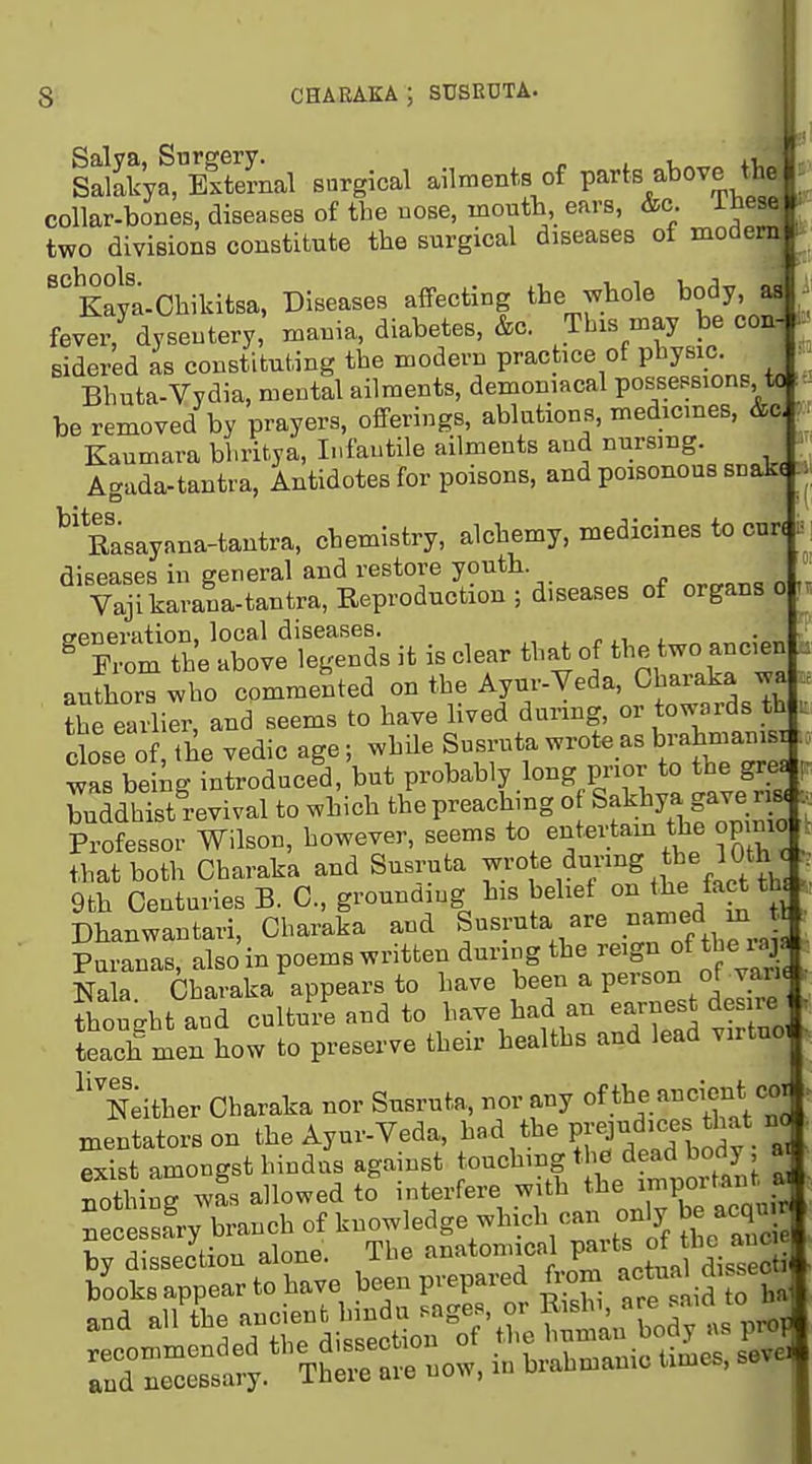 sSkyf, External surgical ailments of parts above tb^' collar-bones, diseases of the nose, moutb, ears, &c. ibese. two divisions constitute the surgical diseases of modern ''^Kaya-Ohikitsa, Diseases affecting the whole body as fever, dyseutery, mania, diabetes, &c. This may be coa- I; Bidered as constituting the modern practice of pl^y«\°- ; Bhuta-Vydia, meutal ailments, demoniacal possessions tc f be removed by prayers, offerings, ablutions, medicines, &o ^ Kaumara bhritya, Infantile ailments and nursing. Agada-tantra, Antidotes for poisons, and poisonous snak. '''Rasayana-tantra, chemistry, alchemy, medicines to cur. diseases in general and restore youth Vajlkarana-tantra, Reproduction; diseases of organs o {veneration, local diseases. „ , ^ From the above legends it is clear that of tl^e two ancen authors who commented on the Ayur-Veda, Charaka wa Ihe earlier, and seems to have lived durmg, or towards th close of the vedic age; while Susruta wrote as brahmanisi ; wrbeing introduced, but probably long prior to the gres p buddhS vival to which the preaching of Sakhya gave ris. . Professor Wilson, however, seems to entertam the opinio that both Charaka and Susruta ^^.^'^f^^^^g f/.l^t^^^ /. 9th Centuries B. C, grounding his belief o^^^^^/^g^f ' Dhanwantari, Charaka and Susruta are -a-f Puranas, also in poems written during the reign of the laj Nala Charaka appears to have been a person of jaru thought and culture and to have had an earnest de re teach men how to preserve their healths and lead virtuo, 0 11^ Neither Charaka nor Susruta, nor any of tl^f.'^f'X, ° mentatorson the Ayui-Veda, ^^^^^^^^ PI'tJ^lTbSv • a exist amongst hindus against touching the dead body, 8 not! ing was allowed to interfere with the ^PO^^^ B sa'ry branch of knowledge which can on y be acqu by dissection alone. The anatonncal P^^'^s of he anc e books appear to have been prepared ft^m -ct^^ all the -tdit:'o?\J; hi bod;1is pro, r ^e^t^y. T ~ in brahmanic times, seve