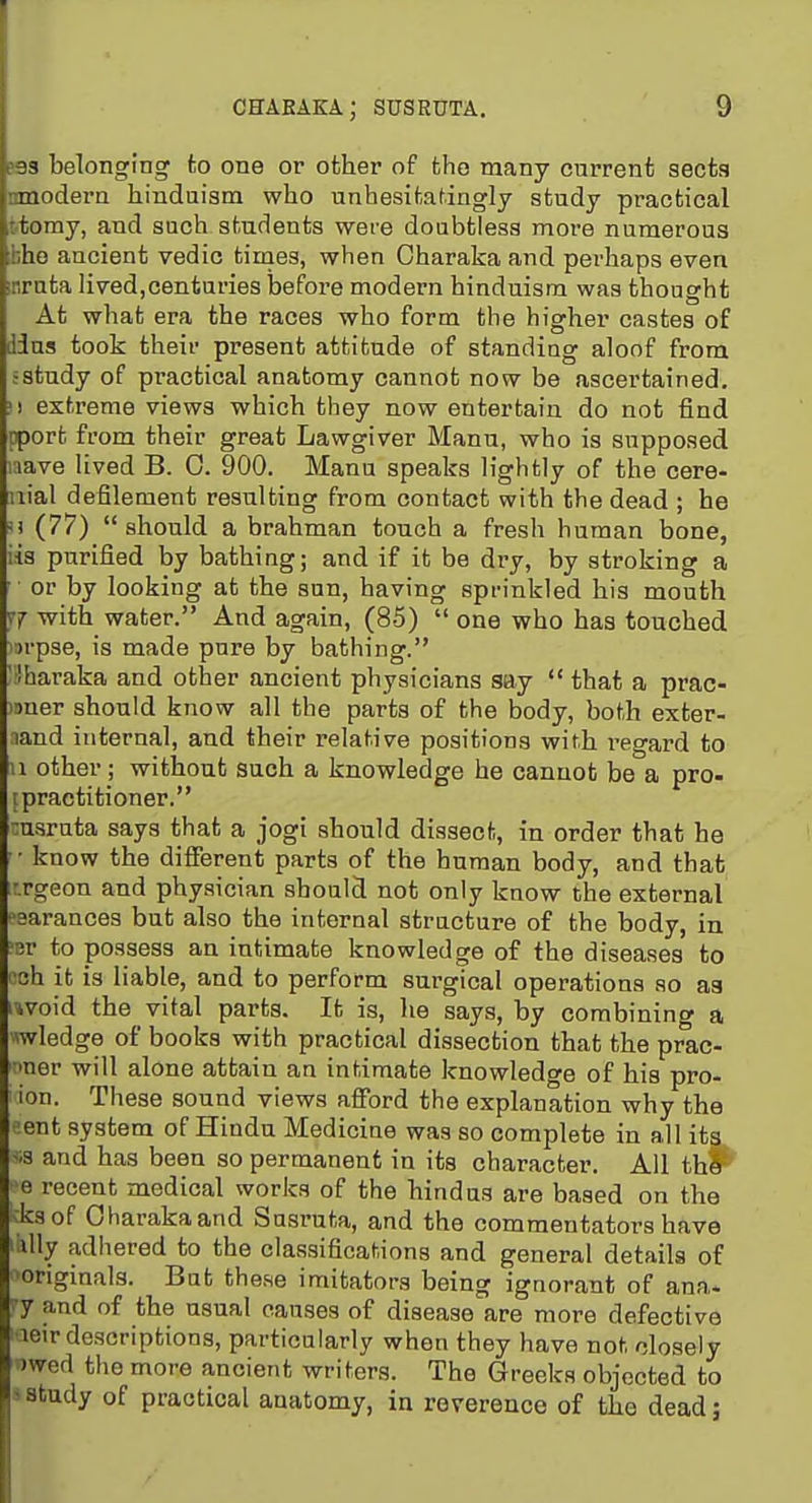 ?93 belonging to one or other of the many current sects nmodera hinduism who unhesitatingly study practical ttomy, and such students were doubtless more numerous ihhe ancient vedic tinaes, when Oharaka and perhaps even irruta lived,centuries before modern hinduism was thought At what era the races who form the higher castes of dins took their present attitude of standing aloof from .-study of practical anatomy cannot now be ascertained. ■) extreme views which they now entertain do not find pport from their great Lawgiver Mann, who is supposed laave lived B. 0. 900. Manu speaks lightly of the cere- iiial defilement resulting from contact with the dead ; he !) (77) should a brahman touch a fresh human bone, iia purified by bathing; and if it be dry, by stroking a or by looking at the sun, having sprinkled his mouth with water. And again, (85)  one who has touched i:)rp3e, is made pure by bathing. ' lharaka and other ancient physicians say  that a prac- imer should know all the parts of the body, both exter- land internal, and their relative positions with I'egard to u other; without such a knowledge he cannot be a pro- [practitioner. •:usruta says that a jogi should dissect, in order that he • know the different parts of the human body, and that ■rgeon and physician should not only know the external psarances but also the internal structure of the body, in ?Br to possess an intimate knowledge of the diseases to rah it is liable, and to perform surgical operations so as i-ivoid the vital parts. It is, he says, by combining a wledge of books with practical dissection that the prac- ■mer will alone attain an intimate knowledge of his pro- ion. These sound views afi'ord the explanation why the sent system of Hindu Medicine was so complete in all its -is and has been so permanent in its character. All thl= e recent medical works of the hindus are based on the ksof Oharakaand Sasruta, and the commentators have vlly adhered to the classifications and general details of originals. Bat these imitators being ignorant of ana. •y and of the usual causes of disease are more defective leir descriptions, particularly when they have not closely )wed the more ancient writers. The Greeks objected to - study of practical anatomy, in reverence of the dead;