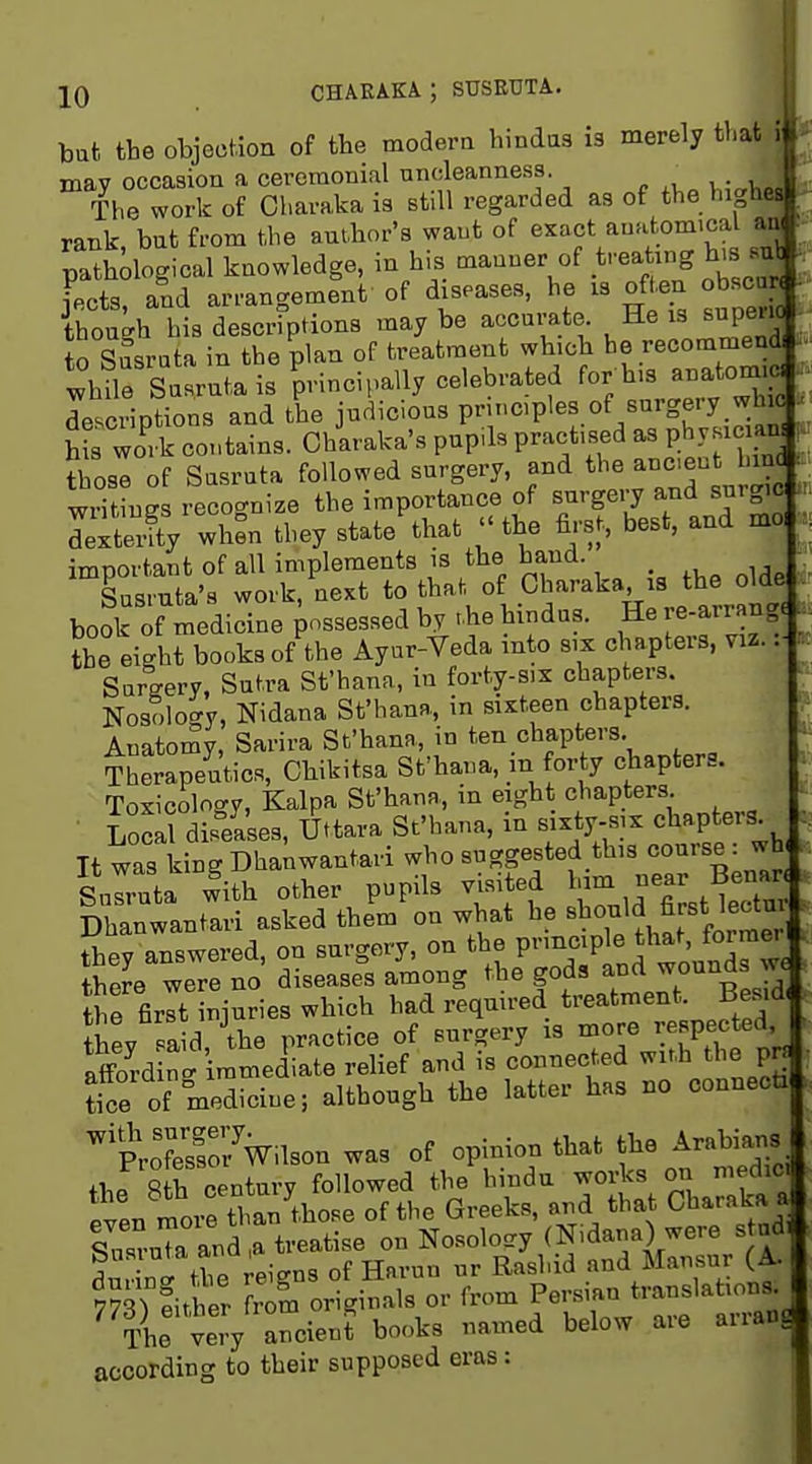 but the objection of the modera hindas is merely that may occasion a ceremonial uncleanness. _ The work of Charaka ia still regarded as of the hig rank, but from the author's want of exact amitom.cal pathological knowledge, in his manner of ^''ea ing h'B jects, and arrangement of diseases, he is often obsc though bis descriptions maybe accurate. He is supeuc 0 Susrata in the plan of treatment which be recommend Me Susrutais principally celebrated for his anatom c, descriptions and the judicious principles of surgery whic h rwork contains. Oharaka's pupils practised as physician those of Susruta followed surgery, and the anciect hin writines reco-nize the importance of surgery and snigic Jextly when they state'that ''the first, best, and mo, important of all implements is the hand. Susmta's work, next to that, of Charaka, is the olde book of rnedicine possessed by ..he hindus. He re-arrang. the eight books of the Ayur-Veda into six chapters, viz. .-I Surgery, Sutra St'hana, in forty-six chapters. Nosology, Nidana St'hanR,, in sixteen chapters. AnatorSy, Sarira Sfhana, in ten chapters. Therapeutics, Chikitsa St'hana, m forty chapters. Toxicology, Kalpa St'hana, in eight chapters LoS disfa'ses, Uttava St'hana, in sixty-six chapters It was kingDhanwantai-i who suggested this course: wh Snlruta with other pupils visited Dhanwantari asked them on what he «bouM first learn they answered, on surgery, on the P^^i^^P^^ f^^^J™^; there were no diseases among the gods and xvonjxasje the firlt Siuries which had required treatment. Bes.d, they fa d tbe practice of surgery is more respected afford nl mtnediate relief and is connected with the p« £ of medicine; although the latter has no connecti ^K7w.lson was of opinion that tl^e Arab^- the 8th century followed the hmdu ^ojj^ ^t^^ pv!n more than those of the Greeks, and that Charaka a sTsruTa and,a treatise on Nosolo^ry (Nidana) were s ndl Susiuta ana a ^^^^^ .^ ^j^^^^^ 7?3) fitter S oi^ginals or from Persian translations^ TL veiV ancient books named below are arran according to their supposed eras :