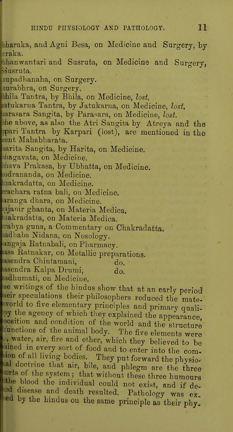 hharaka, and Agni Besa, on Medicine and Surgery, by rraka. hhanwantari and Susruta, on Medicine and Surgery, JSasruta. nnpadlianaBa, on Surgery, ourabhra, on Surgery, hhila Tatitra, by Bhila, on Medicine, lost. latukarua Tantra, by Jatukarna, on Medicine, lost, aarasara Sangita, by Para^ara, on Medicine, lost. hhe above, as also the Atri SangiU by Atreya and the ppari Tantra by Karpari (lost), are mentioned in the ent Mahabharaf^a. iarita Sangita, by Harita, on Medicine. 'ihagavata, on Medicine. ihava Prakasa, by TJbbatta, on Medicine. odrananda, on Medicine. Takradatta, on Medicine, rrachara ratna bali, on Medicine, iiranga dhara, on Medicine, njanir ghanta, on Materia Medica. lakradatfa, on Materia Medica. -abya guna, a Commentary on Ohakradatta. iadhaba Nidana, on Nosology. mgaja Eatnabab', on Pharmacy. lisa Ratnakar, on Metallic preparations. lisendra Ciiintamani, do. isendra Kalpa Drumi, do. ladhumati, on Medicine. -le writings of the hindua show that at an early period ■.leir speculations their philosophers reduced the mate- vorld to five elementary principles and primary Quali- fy the agency of which they explained the appearance, 'osition and condition of the world and the structure :nnctions of ihe animal body. The five elements were ..water, air, fire and ether, which they believed to be uned m every sort of food and to enter into the com- ion of all hving bodies. They put forward the physio- al doctrine that air, bile, and phlegm are the three orts of the .system; that without these three humours ttie blood the individual could not exist, and if de- 7a u !f ^ ^''''^'^ resulted. Pathology was ex. ea by the hindus on the same principle as their phy.