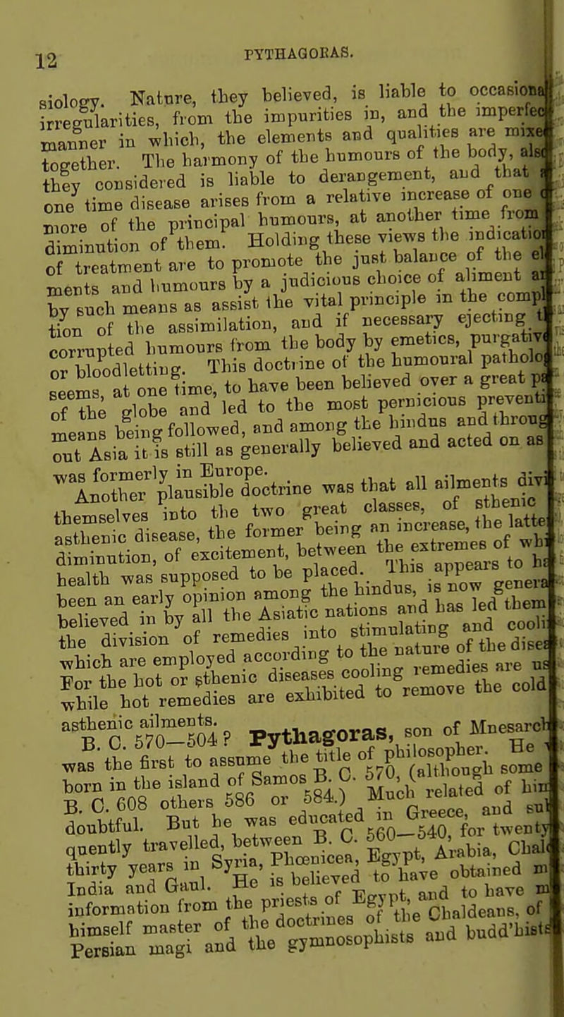 -j^2 PYTHAQOKAS. siolofTY. Nature, they believed, is liable to occasioti. kreg^^arities, hom the impurities ,n, and the imperfec l^anrer in wbich, the elements and qnaht.es are Sgether. The harmony of the humours of the body, J tbfy considered is liable to derangement, and tha^ one time disease arises from a relative mcrease of onej Xe of the principal humours, at another time froBj Tminution of them Holding these views the ind.cat.| o treaLent are to promote the just balance of the J ^ents and humours by a judicious choice of absent a by Bucb means as assist the vita principle m the comp tion of the assimilation, and if necessary ejecting t cor^-up ed humours from the body by emetics, purgative nr bloodletting. This doctrine of the humoural patholo l«n.rat one Hme to have been believed over a great p« - ofTh^ globe nd'led to the most perni^^ious preventa ^ ^eans being followed, and among the hindus and throug Sit Asia it is still as generally believed and acted on as -i:Sr^^l^sS;Xtrine was that ^1 aiUn^ts^r^i themselves ^nto tl.e ^^^/^ / « eal, tt la^ asthenic disease, the loimer oeii g „_^„pnies of wbi asthenic atatB j, ^S, son <>f MnesarcJ to „s,n».^h. t,,i, of Pt», ^f^; doubtful. Bot be ^as '^^^'S^ t^enlj tUirt, ye«s .n Sjm Pbceniee OT^,^ ^ „ „tUt°i.S p™s.^of Egypt ana^t^^^^^^^