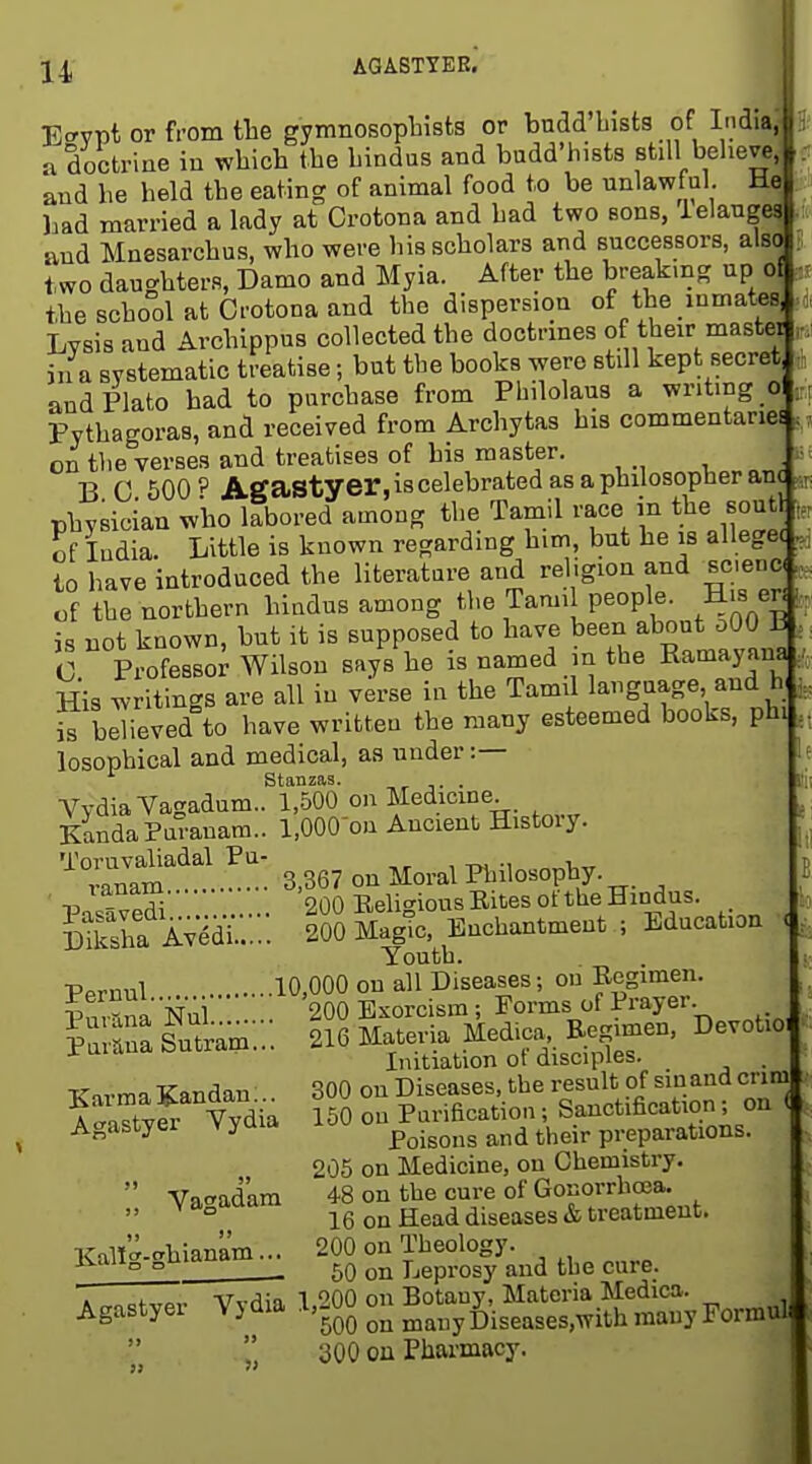 AGASTYER. E.'YPt or from tlie gymnosopbists or bndd'bists of Indi»» a doctriae in which the hindus and budd'hists still belieTOjir and he held the eating of animal food to be unlawful. V )aad married a lady at Grotona and had two sons, ielang, and Mnesarchus, who were his scholars and successors, al8 two daughters, Damo and Myia. After the breaking up 0} the school at Grotona and the dispersion of the inmates Lysis and Archippus collected the doctrmes of their master in a systematic treatise; but the books were still kept secretl and Plato had to purchase from Philolaus a writing 0 Pythagoras, and receiyed from Archytas his commentaries on the verses and treatises of his master. B G 500 P Agastyer, is celebrated as a philosopher anc physician who labored among the Tamil race the sout , of India. Little is known regarding him, but he is alleget to haye introduced the literature and religion and scenc^ of the northern hindus among the Tamil people. Hjs er is not known, but it is supposed to have been about oOO ±i • C PiofesBor Wilson says he is named n the Ramayana His writings are all in verse in the Tamd language, and h , S believed to have written the many esteemed books, phij, losophical and medical, as under :— stanzas. j- • VydiaYagadum.. 1,500 on Medicme. KandaPuranara.. 1,000-on Ancient Histoiy. '''°;rm 3.367 on Moral Philosophy. landiu 200 Eeli-^iousEitesot the Hindus. Sha A^idi.:::: 'So^gTc, Enchantment ; Education , Youth. p.rnul 10,000 on all Diseases; on Regimen. ?urnnaNui . 200 Exorcism ; Forms of Prayer la raSam... 216 Materia Med.ca,. Eegimen, Devotio Initiation ot disciples. . ■K-sirma Kandan 300 on Diseases, the result of sin and crini ISyfr Yydia 150 on Purihcation; Sanctification; on ( Agastyer yu ^ Poisons and their preparations. 205 on Medicine, on Chemistry.  Yacradam 48 on the cure of Gonorrhoea.  ^ ° 16 on Head diseases & treatment. KaH'^-chianam... 200 on Theology. ivaii„ „uia^ Leprosy and the cure. I ITTT.. Vvr^in 1 200 on Botany, Materia Medica. Agastyer Vj dia .l.gUU 0^ ^^^^^ fjiseases.with many Formul 300 ou Pharmacy.