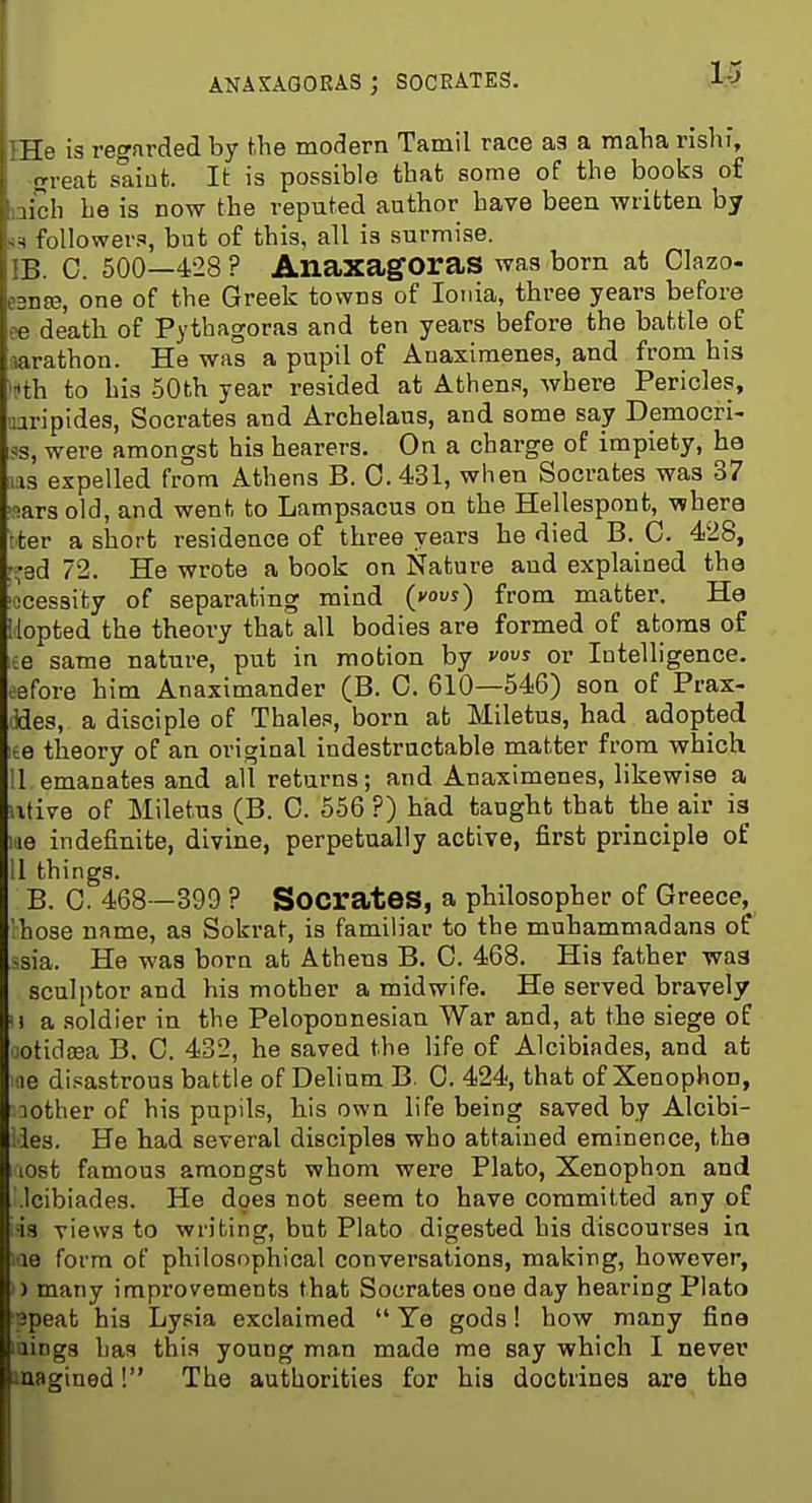 ANAXAGORAS j SOCRATES. Tie is regfirded by the modern Tamil race as a maTia rishi, o-reat saiufc. It is possible that; some of the books of lir h he is DOW the reputed author have been written by , followers, bat of this, all is surmise. B. C. 500—428 ? Anaxagoras was bom at Clazo- :nn3, one of the Greek towns of Ionia, three years before e death of Pythagoras and ten years before the battle of ■arathon. He was a pupil of Auaximenes, and from his '?th to his 50th year resided at Athens, where Pericles, uaripides, Socrates and Archelaus, and some say Democri- ?s, were amongst his hearers. On a charge of impiety, ha us expelled from Athens B. 0. 431, when Socrates was 37 nars old, and went to Lampsacus on the Hellespont, whera Iter a short residence of three years he died B. 0. 428, r;^3d 72. He wrote a book on Nature and explained the ■jcessity of separating mind (vouj) from matter. Ha Uopted the theory that all bodies are formed of atoms of ;e same nature, put in motion by vovs or Intelligence, eefore him Anaximander (B. 0. 610—546) son of Prax- ides, a disciple of Thales, born afc Miletus, had adopted ite theory of an original indestructable matter from which 11 emanates and all returns; and Anaximenes, likewise a iitive of Miletus (B. 0. 556 ?) had taught that the air ia m indefinite, divine, perpetually active, first principle of II things. B. C. 468 -399 ? SocrateS, a philosopher of Greece, 'hose name, as Sokrat, is familiar to the muhammadans of -sia. He was born at Athens B. G. 468. His father was sculptor and his mother a midwife. He served bravely '! a soldier in the Peloponnesian War and, at the siege of iotidaea B. 0. 432, he saved the life of Alcibiades, and at ae disastrous battle of Delium B. 0. 424, that of Xenophon, :iother of his pupils, his own life being saved by Alcibi- ies. He had several disciples who attained eminence, the lost famous amongst whom were Plato, Xenophon and .Icibiades. He does not seem to have committed any of ■is views to writing, but Plato digested his discourses ia le form of philosophical conversations, making, however, ) many improvements that Socrates one day hearing Plato speat his Lysia exclaimed  Ye gods! how many fine laings has this young man made me say which I never laagined! The authorities for his doctrines are the