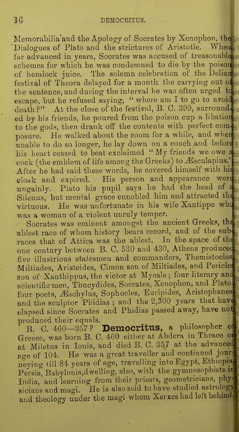 DEMOCRITUS. Memorabilia'and the Apology of Socrates by Xenopbon, tbejf Dialogues of Plato and tbe strictures of Aristotle. Wheu ; far advanced in years, Socrates was accused of treasonable schemes for which he was condemned to die by the poisot •; : of hemlock juice. The solemn celebration of the Deliai p festival of Theora delayed for a month the carrying out o the sentence, and during the interval he wan often urged fcc ,5? escape, but be refused saying,  where am I to go to avoic f:[ death? At the close of the festival, B. 0. 399, surround ed by bis friends, he poured from tbe poison cup a libatioi to the gods, then drank off tbe contents with perfect com posure. He walked abont the room for a while, and wlier unable to do so longer, he lay down on a couch atid befon bis heart ceased to beat exclaimed  My friends we owe s cock (tlie emblem of life among the Greeks) to ^sculapius.' After he bad said these words, he covered himself with hii cloak and expired. His person and appearance wen nngainly. Plato his pupil says he had the bead of J Silenus, but mental grace ennobled him and attracted th( virtuous. He was unfortunate in his wife Xantippe whc was a woman of a violent unruly temper. Socrates was eminent amongst Ibe ancient Greeks, th( r ablest race of whom history bears record, and of tbe sub . races that of Attica was the ablest. In the space of tb( one century between B. 0. 530 and 430, Athens producec five illustrious statesmen and commanders, Themistocles Miltiades, Aristeides, Cimon son of Miltiades, and Pericle! son of Xanthippus, the victor at Mycale ; four literary anc scientific men, Thucydides, Socrates, Xenopbon, and Plato four poets, ^schylus, Sophocles, Euripides, Aristophanes and the sculptor Phidias ; and the 2,300 years that bav( elapsed since Socrates and Phidias passed away, have not produced their equals. B. 0. 460—357? DemOCl'itUS, a philosopher o Greece, was born B. 0. 460 either at. Abdera in Thrace 01 at Miletus in Ionia, and died B. 0. 357 at the advancec acre of 104. He was a great traveller and continued jour neyin.r fill 84 years of age, travelling into Egypt, Ethiopia Persia, Babylouia,dwelling, also, with the gymnosophi-sts 11 India, and learning from their priests, geometricians, phy- sicians and magi. He is also snid to have studied astrologj and theology under the magi whom Xerxes had left behindj